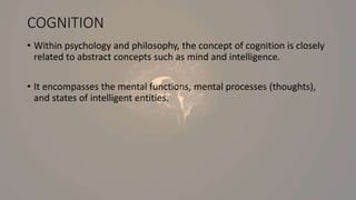 COGNITION
• Within psychology and philosophy, the concept of cognition is closely
related to abstract concepts such as mind and intelligence.
• It encompasses the mental functions, mental processes (thoughts),
and states of intelligent entities.
 