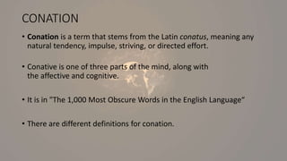 CONATION
• Conation is a term that stems from the Latin conatus, meaning any
natural tendency, impulse, striving, or directed effort.
• Conative is one of three parts of the mind, along with
the affective and cognitive.
• It is in "The 1,000 Most Obscure Words in the English Language“
• There are different definitions for conation.
 