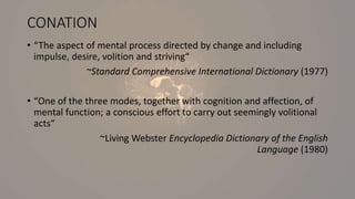 CONATION
• “The aspect of mental process directed by change and including
impulse, desire, volition and striving“
~Standard Comprehensive International Dictionary (1977)
• “One of the three modes, together with cognition and affection, of
mental function; a conscious effort to carry out seemingly volitional
acts“
~Living Webster Encyclopedia Dictionary of the English
Language (1980)
 