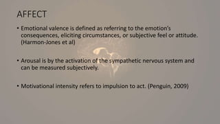 AFFECT
• Emotional valence is defined as referring to the emotion’s
consequences, eliciting circumstances, or subjective feel or attitude.
(Harmon-Jones et al)
• Arousal is by the activation of the sympathetic nervous system and
can be measured subjectively.
• Motivational intensity refers to impulsion to act. (Penguin, 2009)
 