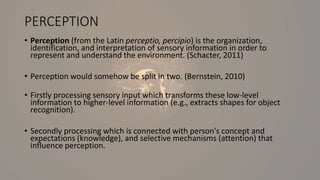 PERCEPTION
• Perception (from the Latin perceptio, percipio) is the organization,
identification, and interpretation of sensory information in order to
represent and understand the environment. (Schacter, 2011)
• Perception would somehow be split in two. (Bernstein, 2010)
• Firstly processing sensory input which transforms these low-level
information to higher-level information (e.g., extracts shapes for object
recognition).
• Secondly processing which is connected with person's concept and
expectations (knowledge), and selective mechanisms (attention) that
influence perception.
 