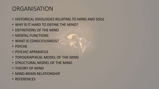 ORGANISATION
• HISTORICAL IDEOLOGIES RELATING TO MIND AND SOUL
• WHY IS IT HARD TO DEFINE THE MIND?
• DEFINITIONS OF THE MIND
• MENTAL FUNCTIONS
• WHAT IS CONSCIOUSNESS?
• PSYCHE
• PSYCHIC APPARATUS
• TOPOGRAPHICAL MODEL OF THE MIND
• STRUCTURAL MODEL OF THE MIND
• THEORY OF MIND
• MIND-BRAIN RELATIONSHIP
• REFERENCES
 