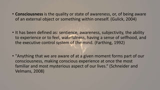 • Consciousness is the quality or state of awareness, or, of being aware
of an external object or something within oneself. (Gulick, 2004)
• It has been defined as: sentience, awareness, subjectivity, the ability
to experience or to feel, wakefulness, having a sense of selfhood, and
the executive control system of the mind. (Farthing, 1992)
• "Anything that we are aware of at a given moment forms part of our
consciousness, making conscious experience at once the most
familiar and most mysterious aspect of our lives.“ (Schneider and
Velmans, 2008)
 