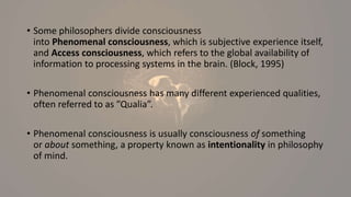 • Some philosophers divide consciousness
into Phenomenal consciousness, which is subjective experience itself,
and Access consciousness, which refers to the global availability of
information to processing systems in the brain. (Block, 1995)
• Phenomenal consciousness has many different experienced qualities,
often referred to as ”Qualia”.
• Phenomenal consciousness is usually consciousness of something
or about something, a property known as intentionality in philosophy
of mind.
 