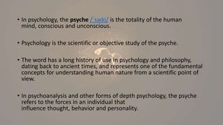 • In psychology, the psyche /ˈsaɪki/ is the totality of the human
mind, conscious and unconscious.
• Psychology is the scientific or objective study of the psyche.
• The word has a long history of use in psychology and philosophy,
dating back to ancient times, and represents one of the fundamental
concepts for understanding human nature from a scientific point of
view.
• In psychoanalysis and other forms of depth psychology, the psyche
refers to the forces in an individual that
influence thought, behavior and personality.
 