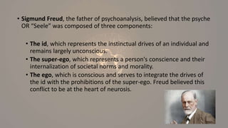 • Sigmund Freud, the father of psychoanalysis, believed that the psyche
OR “Seele” was composed of three components:
• The id, which represents the instinctual drives of an individual and
remains largely unconscious.
• The super-ego, which represents a person's conscience and their
internalization of societal norms and morality.
• The ego, which is conscious and serves to integrate the drives of
the id with the prohibitions of the super-ego. Freud believed this
conflict to be at the heart of neurosis.
 