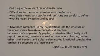 • Carl Jung wrote much of his work in German.
• Difficulties for translation arise because the German
word Seele means both psyche and soul. Jung was careful to define
what he meant by psyche and by soul -
“I have been compelled, in my investigations into the structure of
the unconscious, to make a conceptual distinction
between soul and psyche. By psyche, I understand the totality of all
psychic processes, conscious as well as unconscious. By soul, on the
other hand, I understand a clearly demarcated functional complex that
can best be described as a "personality".
(Jung, 1971: Def. 48 par. 797)
 