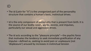 ID
• The id (Latin for "it") is the unorganized part of the personality
structure that contains a human's basic, instinctual drives.
• Id is the only component of personality that is present from birth. It is
the source of our bodily needs, wants, desires, and impulses,
particularly our sexual and aggressive drives.
• The id acts according to the "pleasure principle"—the psychic force
that motivates the tendency to seek immediate gratification of any
impulse—defined as, seeking to avoid pain or unpleasure (not
'displeasure') aroused by increases in instinctual tension
 