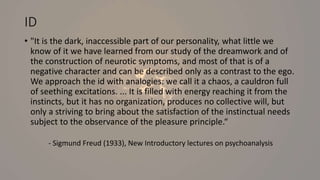 ID
• "It is the dark, inaccessible part of our personality, what little we
know of it we have learned from our study of the dreamwork and of
the construction of neurotic symptoms, and most of that is of a
negative character and can be described only as a contrast to the ego.
We approach the id with analogies: we call it a chaos, a cauldron full
of seething excitations. ... It is filled with energy reaching it from the
instincts, but it has no organization, produces no collective will, but
only a striving to bring about the satisfaction of the instinctual needs
subject to the observance of the pleasure principle.“
- Sigmund Freud (1933), New Introductory lectures on psychoanalysis
 