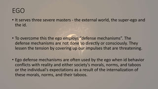 EGO
• It serves three severe masters - the external world, the super-ego and
the id.
• To overcome this the ego employs ”defense mechanisms”. The
defense mechanisms are not done so directly or consciously. They
lessen the tension by covering up our impulses that are threatening.
• Ego defense mechanisms are often used by the ego when id behavior
conflicts with reality and either society's morals, norms, and taboos
or the individual's expectations as a result of the internalization of
these morals, norms, and their taboos.
 