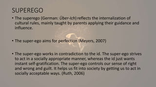 SUPEREGO
• The superego (German: Über-Ich) reflects the internalization of
cultural rules, mainly taught by parents applying their guidance and
influence.
• The super-ego aims for perfection (Meyers, 2007)
• The super-ego works in contradiction to the id. The super-ego strives
to act in a socially appropriate manner, whereas the id just wants
instant self-gratification. The super-ego controls our sense of right
and wrong and guilt. It helps us fit into society by getting us to act in
socially acceptable ways. (Ruth, 2006)
 