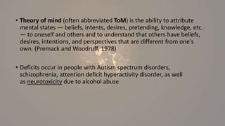 • Theory of mind (often abbreviated ToM) is the ability to attribute
mental states — beliefs, intents, desires, pretending, knowledge, etc.
— to oneself and others and to understand that others have beliefs,
desires, intentions, and perspectives that are different from one's
own. (Premack and Woodruff, 1978)
• Deficits occur in people with Autism spectrum disorders,
schizophrenia, attention deficit hyperactivity disorder, as well
as neurotoxicity due to alcohol abuse
 