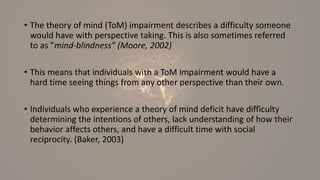 • The theory of mind (ToM) impairment describes a difficulty someone
would have with perspective taking. This is also sometimes referred
to as ”mind-blindness” (Moore, 2002)
• This means that individuals with a ToM impairment would have a
hard time seeing things from any other perspective than their own.
• Individuals who experience a theory of mind deficit have difficulty
determining the intentions of others, lack understanding of how their
behavior affects others, and have a difficult time with social
reciprocity. (Baker, 2003)
 