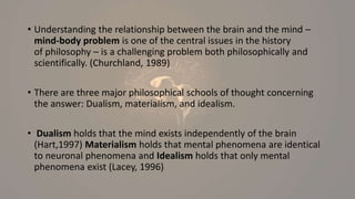 • Understanding the relationship between the brain and the mind –
mind-body problem is one of the central issues in the history
of philosophy – is a challenging problem both philosophically and
scientifically. (Churchland, 1989)
• There are three major philosophical schools of thought concerning
the answer: Dualism, materialism, and idealism.
• Dualism holds that the mind exists independently of the brain
(Hart,1997) Materialism holds that mental phenomena are identical
to neuronal phenomena and Idealism holds that only mental
phenomena exist (Lacey, 1996)
 