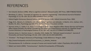 REFERENCES
• Von Eckardt, Barbara (1996). What is cognitive science?. Massachusetts: MIT Press. ISBN 9780262720236.
• Blomberg, O. (2011). "Concepts of cognition for cognitive engineering". International Journal of Aviation
Psychology 21 (1): 85–104. doi:10.1080/10508414.2011.537561.
• Oxford English Dictionary (Second Edition, CD-ROM Version 3.00). Oxford University Press. 2002.
• Hogg, M.A., Abrams, D., & Martin, G.N. (2010). Social cognition and attitudes. In Martin, G.N., Carlson, N.R.,
Buskist, W., (Ed.), Psychology (pp 646-677). Harlow: Pearson Education Limited.
• Harmon-Jones, E.; Gable, P. A.; Price, T. F. (5 August 2013). "Does Negative Affect Always Narrow and Positive
Affect Always Broaden the Mind? Considering the Influence of Motivational Intensity on Cognitive Scope".
Current Directions in Psychological Science 22 (4): 301–307. doi:10.1177/0963721413481353.
• Harmon-Jones, E.; Harmon-Jones, C.; Amodio, D.M.; Gable, P.A. "Attitude toward emotions". Journal of
Personality and Social Psychology 101 (6): 1332–1350. doi:10.1037/a0024951.
• "Emotion". The Penguin Dictionary of Psychology. Credo Reference: Penguin. 2009.
• http://www.hindupedia.com/en/Consciousness_in_Advaita_Vedanta
• Thirunavukarasu M. A utilitarian concept of manas and mental health. Indian J Psychiatry 2011;53:99-110
• Robert van Gulick (2004). "Consciousness". Stanford Encyclopedia of Philosophy.
 