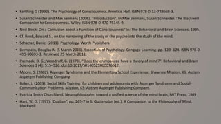 • Farthing G (1992). The Psychology of Consciousness. Prentice Hall. ISBN 978-0-13-728668-3.
• Susan Schneider and Max Velmans (2008). "Introduction". In Max Velmans, Susan Schneider. The Blackwell
Companion to Consciousness. Wiley. ISBN 978-0-470-75145-9.
• Ned Block: On a Confusion about a Function of Consciousness" in: The Behavioral and Brain Sciences, 1995.
• Cf. Reed, Edward S., on the narrowing of the study of the psyche into the study of the mind.
• Schacter, Daniel (2011). Psychology. Worth Publishers.
• Bernstein, Douglas A. (5 March 2010). Essentials of Psychology. Cengage Learning. pp. 123–124. ISBN 978-0-
495-90693-3. Retrieved 25 March 2011.
• Premack, D. G.; Woodruff, G. (1978). "Does the chimpanzee have a theory of mind?". Behavioral and Brain
Sciences 1 (4): 515–526. doi:10.1017/S0140525X00076512.
• Moore, S. (2002). Asperger Syndrome and the Elementary School Experience. Shawnee Mission, KS: Autism
Asperger Publishing Company.
• Baker, J. (2003). Social Skills Training: for children and adolescents with Asperger Syndrome and Social-
Communication Problems. Mission, KS: Autism Asperger Publishing Company.
• Patricia Smith Churchland, Neurophilosophy: toward a unified science of the mind-brain, MIT Press, 1989
• Hart, W. D. (1997): ‘Dualism’, pp. 265-7 in S. Guttenplan (ed.), A Companion to the Philosophy of Mind,
Blackwell
 