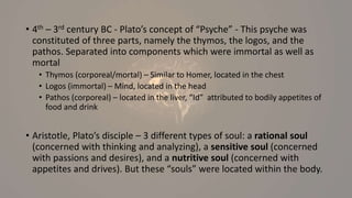 • 4th – 3rd century BC - Plato’s concept of “Psyche” - This psyche was
constituted of three parts, namely the thymos, the logos, and the
pathos. Separated into components which were immortal as well as
mortal
• Thymos (corporeal/mortal) – Similar to Homer, located in the chest
• Logos (immortal) – Mind, located in the head
• Pathos (corporeal) – located in the liver, “Id” attributed to bodily appetites of
food and drink
• Aristotle, Plato’s disciple – 3 different types of soul: a rational soul
(concerned with thinking and analyzing), a sensitive soul (concerned
with passions and desires), and a nutritive soul (concerned with
appetites and drives). But these “souls” were located within the body.
 