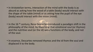 • In Aristotelian terms, interaction of the mind with the body is as
absurd as asking how the wood of a table (body) would interact with
the shape of the table (mind) or as asking how the pupil of the eye
(body) would interact with the vision (mind).
• In the 16 th century, Rene Descartes introduced a paradigm shift in the
philosophy of the mind, by theorizing that emotional soul (or thymos)
and the nutritive soul (or the id) were functions of the body, and not
of the soul.
• In essence, Descartes removed thymos and the id from the soul and
displaced it to the body.
 