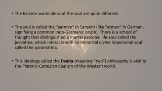 • The Eastern world ideas of the soul are quite different.
• The soul is called the "aatman" in Sanskrit (like "atmen" in German,
signifying a common Indo-Germanic origin). There is a school of
thought that distinguished a mortal personal life-soul called the
jeevatma, which interacts with an immortal divine impersonal soul
called the paramatma.
• This ideology called the Dvaita (meaning "two") philosophy is akin to
the Platonic-Cartesian dualism of the Western world.
 