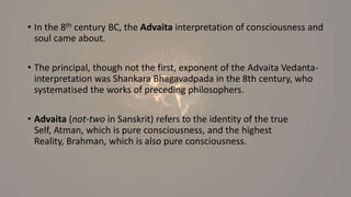 • In the 8th century BC, the Advaita interpretation of consciousness and
soul came about.
• The principal, though not the first, exponent of the Advaita Vedanta-
interpretation was Shankara Bhagavadpada in the 8th century, who
systematised the works of preceding philosophers.
• Advaita (not-two in Sanskrit) refers to the identity of the true
Self, Atman, which is pure consciousness, and the highest
Reality, Brahman, which is also pure consciousness.
 