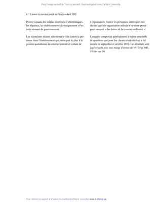 Pour l’usage exclusif de Tracey Lauriault, tlauriau@gmail.com, Carleton University.

4  |  L’avenir du service postal au Canada—Avril 2013

Postes Canada, les médias imprimés et électroniques,
les hôpitaux, les établissements d’enseignement et les
trois niveaux de gouvernement.

l’organisation. Toutes les personnes interrogées ont
déclaré que leur organisation utilisait le système postal
pour envoyer « des lettres et du courrier ordinaire ».

Les répondants étaient sélectionnés s’ils étaient la personne dans l’établissement qui participait le plus à la
gestion quotidienne du courrier entrant et sortant de

L’enquête comportait généralement le même ensemble
de questions que pour les clients résidentiels et a été
menée en septembre et octobre 2012. Les résultats sont
jugés exacts avec une marge d’erreur de +/- 3,5 p. 100,
19 fois sur 20.

Pour obtenir ce rapport et d’autres du Conference Board, consultez www.e-library.ca.

 