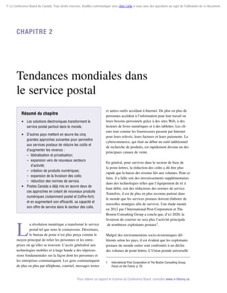 © Le Conference Board du Canada. Tous droits réservés. Veuillez communiquer avec cboc.ca/ip si vous avez des questions au sujet de l'utilisation de ce document.

Chapitre 2

Tendances mondiales dans
le service postal
Résumé du chapitre
 Les solutions électroniques transforment le
service postal partout dans le monde.
 D’autres pays mettent en œuvre les cinq
grandes approches suivantes pour permettre
aux services postaux de réduire les coûts et
d’augmenter les revenus :
–	 libéralisation et privatisation;
–	 expansion vers de nouveaux secteurs
d’activité;
–	 création de produits numériques;
–	 expansion de la livraison des colis;
–	 réduction des normes de service.
 Postes Canada a déjà mis en œuvre deux de
ces approches en créant de nouveaux produits
numériques (notamment postel et Coffre-fort)
et en augmentant son efficacité, sa capacité et
son offre de service dans le secteur des colis.

L

a révolution numérique a transformé le service
postal tel que nous le connaissons. Désormais,
le bureau de poste n’est plus perçu comme le
moyen principal de relier les personnes et les entreprises où qu’elles se trouvent. L’accès généralisé aux
technologies mobiles et à large bande a des répercussions fondamentales sur la façon dont les personnes et
les entreprises communiquent. Les gens communiquent
de plus en plus par téléphone, courriel, messages textes

et autres outils accédant à Internet. De plus en plus de
personnes accèdent à l’information pour leur travail ou
leurs besoins personnels grâce à des sites Web, à des
lecteurs de livres numériques et à des tablettes. Les clients tout comme les fournisseurs passent par Internet
pour leurs relevés, leurs factures et leurs paiements. Le
cybercommerce, qui était au début un outil additionnel
de recherche de produits, est rapidement devenu un des
principaux canaux de vente.
En général, pour survivre dans le secteur de base de
la poste-lettres, la réduction des coûts a dû être plus
rapide que la baisse des revenus liés aux volumes. Pour ce
faire, il a fallu soit des investissements supplémentaires
dans des technologies telles que l’équipement de tri à
haut débit, soit des réductions des normes de service.
Toutefois, il est de plus en plus reconnu partout dans
le monde que les services postaux doivent élaborer de
nouvelles stratégies afin de survivre. Une étude menée
en 2012 par l’International Post Corporation et The
Boston Consulting Group a conclu que, d’ici 2020, la
livraison du courrier ne sera plus l’activité principale
de nombreux exploitants postaux1.
Malgré des environnements socio-économiques différents selon les pays, il est évident que les exploitants
postaux du monde entier sont confrontés à un déclin
des volumes de poste-lettres. L’Union postale universelle
1	

International Post Corporation et The Boston Consulting Group,
Focus on the Future, p. 22.

Pour obtenir ce rapport et d’autres du Conference Board, consultez www.e-library.ca.

 