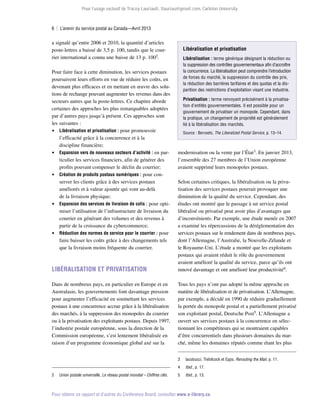 Pour l’usage exclusif de Tracey Lauriault, tlauriau@gmail.com, Carleton University.

6  |  L’avenir du service postal au Canada—Avril 2013

a signalé qu’entre 2006 et 2010, la quantité d’articles
poste-lettres a baissé de 3,5 p. 100, tandis que le courrier international a connu une baisse de 13 p. 1002.
Pour faire face à cette diminution, les services postaux
poursuivent leurs efforts en vue de réduire les coûts, en
devenant plus efficaces et en mettant en œuvre des solutions de rechange pouvant augmenter les revenus dans des
secteurs autres que la poste-lettres. Ce chapitre aborde
certaines des approches les plus remarquables adoptées
par d’autres pays jusqu’à présent. Ces approches sont
les suivantes :
 Libéralisation et privatisation : pour promouvoir
l’efficacité grâce à la concurrence et à la
discipline financière;
 Expansion vers de nouveaux secteurs d’activité : en particulier les services financiers, afin de générer des
profits pouvant compenser le déclin du courrier;
 Création de produits postaux numériques : pour conserver les clients grâce à des services postaux
améliorés et à valeur ajoutée qui vont au-delà
de la livraison physique;
 Expansion des services de livraison de colis : pour optimiser l’utilisation de l’infrastructure de livraison du
courrier en générant des volumes et des revenus à
partir de la croissance du cybercommerce;
 Réduction des normes de service pour le courrier : pour
faire baisser les coûts grâce à des changements tels
que la livraison moins fréquente du courrier.

Libéralisation et privatisation
Libéralisation : terme générique désignant la réduction ou
la suppression des contrôles gouvernementaux afin d’accroître
la concurrence. La libéralisation peut comprendre l’introduction
de forces du marché, la suppression du contrôle des prix,
la réduction des barrières tarifaires et des quotas et la disparition des restrictions d’exploitation visant une industrie.
Privatisation : terme renvoyant précisément à la privatisation d’entités gouvernementales. Il est possible pour un
gouvernement de privatiser un monopole. Cependant, dans
la pratique, un changement de propriété est généralement
lié à la libéralisation des marchés.
Source : Bervoets, The Liberalized Postal Service, p. 13–14.

modernisation ou la vente par l’État3. En janvier 2013,
l’ensemble des 27 membres de l’Union européenne
avaient supprimé leurs monopoles postaux.

Libéralisation et privatisation

Selon certaines critiques, la libéralisation ou la privatisation des services postaux pourrait provoquer une
diminution de la qualité du service. Cependant, des
études ont montré que le passage à un service postal
libéralisé ou privatisé peut avoir plus d’avantages que
d’inconvénients. Par exemple, une étude menée en 2007
a examiné les répercussions de la déréglementation des
services postaux sur le rendement dans de nombreux pays,
dont l’Allemagne, l’Australie, la Nouvelle-Zélande et
le Royaume-Uni. L’étude a montré que les exploitants
postaux qui avaient réduit le rôle du gouvernement
avaient amélioré la qualité du service, parce qu’ils ont
innové davantage et ont amélioré leur productivité4.

Dans de nombreux pays, en particulier en Europe et en
Australasie, les gouvernements font davantage pression
pour augmenter l’efficacité en soumettant les services
postaux à une concurrence accrue grâce à la libéralisation
des marchés, à la suppression des monopoles du courrier
ou à la privatisation des exploitants postaux. Depuis 1997,
l’industrie postale européenne, sous la direction de la
Commission européenne, s’est lentement libéralisée en
raison d’un programme économique global axé sur la

Tous les pays n’ont pas adopté la même approche en
matière de libéralisation et de privatisation. L’Allemagne,
par exemple, a décidé en 1990 de réduire graduellement
la portée du monopole postal et a partiellement privatisé
son exploitant postal, Deutsche Post5. L’Allemagne a
ouvert ses services postaux à la concurrence en sélectionnant les compétiteurs qui se montraient capables
d’être concurrentiels dans plusieurs domaines du marché, même les domaines réputés comme étant les plus
3	
4	

2	

Union postale universelle, Le réseau postal mondial – Chiffres clés.

Iacobucci, Trebilcock et Epps, Rerouting the Mail, p. 11.
Ibid., p. 17.

5	

Ibid., p. 13.

Pour obtenir ce rapport et d’autres du Conference Board, consultez www.e-library.ca.

 