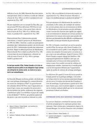 © Le Conference Board du Canada. Tous droits réservés. Veuillez communiquer avec cboc.ca/ip si vous avez des questions au sujet de l'utilisation de ce document.

Le Conference Board du Canada  | 7

difficiles d’accès. En 2000, Deutsche Post était entièrement privatisée. Grâce à l’attrition, la taille de l’effectif
a baissé de 38 p. 100 et, en 2010, la productivité avait
augmenté de 20 p. 1006.
On peut également citer en exemple les Pays-Bas, qui
ont privatisé PTT Post (désormais TNT Post) et sont
parvenus, après 10 ans, à faire passer leurs coûts de
main-d’œuvre de 55 p. 100 à 41 p. 100 des coûts
totaux. La productivité a augmenté de 16 p. 1007.
Österreichische Post, l’administration postale
autrichienne, a entamé le processus de libéralisation
en 1998. En 2006, l’Autriche a vendu une participation
minoritaire dans l’administration postale à des investisseurs
privés. En 2011, l’administration postale était entièrement
privatisée. Depuis le début du processus de libéralisation,
Österreichische Post a réduit son effectif de 25 p. 100,
a investi dans du nouvel équipement, a diminué ses
coûts de main-d’œuvre de 14 p. 100 et a presque
doublé sa productivité8.

En tant que société d’État, Postes Canada a à la fois un
mandat de service public et une obligation d’agir comme
une entreprise du secteur privé, au moins en ce qui a
trait à son autosuffisance.

En Nouvelle-Zélande, la réforme postale a été dictée par
une vaste politique économique de commercialisation
du secteur des entreprises d’État9. Le gouvernement
néo-zélandais détient NZ Post, mais l’organisation est
tenue d’agir comme une entreprise du secteur privé :
elle doit générer des profits, rembourser des emprunts,
s’autofinancer grâce à ses bénéfices et payer des impôts
et des dividendes10. NZ Post, qui générait auparavant
des pertes, a pu créer un profit en réduisant ses coûts

6	

Geloso et Chassin, Postes Canada : une ouverture à la
concurrence est de mise, p. 3.

7	

Ibid., p. 4.

9	

Iacobucci, Trebilcock, et Epps, Rerouting the Mail, p. 11.

Ni la privatisation ni la libéralisation des marchés ne
constituent, à elles seules, des stratégies de maintien
des services postaux dans un environnement en déclin.
La libéralisation et la privatisation sont des politiques
visant à susciter des réactions plus rapides par rapport
à cet environnement en donnant aux services postaux la
motivation et les moyens nécessaires pour prendre des
décisions qui pourraient être plus difficiles ou politiquement
impossibles en tant que branche du gouvernement.
En 1981, le Canada a transformé son service postal en
société d’État. En tant que telle, Postes Canada a à la
fois un mandat de service public et une obligation d’agir
comme une entreprise du secteur privé, au moins en ce
qui a trait à son autosuffisance. Jusqu’à l’exercice 2011,
Postes Canada a toujours dégagé des bénéfices. Elle
engrangeait également des bénéfices alors que son
monopole pour la livraison des lettres perdait de la
valeur à cause d’un nombre croissant de solutions de
remplacement rentables. Autrement dit, le marché postal
a en fait été largement libéralisé par l’augmentation
rapide du nombre de solutions de rechange numériques.
Les décisions clés quant à l’avenir du service postal au
Canada portent sur la politique publique, c’est-à-dire
sur la façon dont les services postaux pourraient changer
afin de suivre l’évolution des besoins des Canadiens à
l’ère du numérique. La privatisation a permis de le faire
dans d’autres pays, mais le présent rapport se concentre
sur les résultats souhaités plutôt que sur les mécanismes
permettant d’obtenir ces résultats.

Expansion vers des services financiers
Les services financiers constituent le nouveau secteur
d’activité principal pour les exploitants postaux internationaux. Dans certains pays, notamment le Japon et la
Grande-Bretagne, les services financiers sont considérés

Ibid.

8	

de 30 p. 100, en accélérant la livraison du courrier, en
augmentant de 15 p. 100 les livraisons effectuées à
temps et en doublant presque sa productivité globale11,12.

10	 Ibid.

11	 Geloso et Chassin, Postes Canada, p. 3.
12	 Lammam et Karabegovic, « L’argument pour la privatisation
de Postes Canada ».

Pour obtenir ce rapport et d’autres du Conference Board, consultez www.e-library.ca.

 