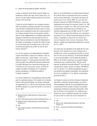 Pour l’usage exclusif de Tracey Lauriault, tlauriau@gmail.com, Carleton University.

8  |  L’avenir du service postal au Canada—Avril 2013

comme un élément clé du bureau de poste depuis de
nombreuses années alors que, dans d’autres pays, ces
services ont été intégrés progressivement aux services
postaux au fil du temps.
L’ajout de services financiers aux comptoirs postaux
offre de nombreux avantages potentiels. Par exemple,
il peut faciliter l’intégration financière dans les zones
rurales tout en atténuant la baisse des revenus postaux13.
Les banques postales desservent de grands marchés,
mais les coûts supplémentaires sont faibles puisqu’elles
partagent l’utilisation du réseau postal de vente au
détail. Selon un document de travail du Département
des affaires économiques et sociales des Nations Unies,
les revenus bancaires de nombreux pays sont en fait
essentiels pour générer des profits au sein de leurs
réseaux postaux14.
Les services postaux sont habituellement considérés
comme étant fiables et dignes de confiance. Ainsi, le
public accorde une « valeur refuge » aux services
financiers postaux15. L’Union postale universelle (UPU)
estime que plus d’un milliard de personnes partout dans
le monde effectuent leurs transactions bancaires par
l’entremise de services postaux et que, en 2010, les
comptes de dépôt et d’épargne de 51 exploitants
postaux atteignaient 1,6 milliard de dollars à
l’échelle mondiale16.
Les services financiers se sont également avérés lucratifs
pour les exploitants postaux. Par exemple, les économies
totales de Deutsche Postbank, une banque allemande,
ont augmenté de 21 p. 100 au cours du premier semestre
de 2009 seulement, et sa part du marché s’est accrue de
10,3 p. 10017.

13	 Berthaud et Davico, Global Panorama on Postal Financial
Inclusion, p. 3.
14	Scher, Postal Savings and the Provision of Financial Services, p. 15.
15	 Berthaud et Davico, Global Panorama on Postal Financial
Inclusion, p. 3.
16	 Ibid.
17	 Union postale universelle, The Global Economic and Financial
Crisis, p. 17.

Dans le cas de PostFinance, un établissement financier
de La Poste Suisse, le principal facteur de croissance,
soit les services financiers, a occasionné une hausse du
profit net de 11,5 p. 100 en 2009. Au cours des trois
premiers trimestres de 2009, PostFinance a connu une
augmentation du nombre de nouveaux clients (4 p. 100)
et de nouveaux comptes (5 p. 100), ainsi qu’une année
exceptionnelle étant donné que les résultats de ces
trimestres dépassaient ceux de 2008, soit de 75 p. 10018.
C’était aussi le cas pour Poste Italiane, qui a enregistré
une baisse de 5,5 p. 100 des revenus provenant des services
postaux. Cependant, en raison de la croissance des
services financiers et des services d’assurance, Poste
Italiane a affiché une augmentation globale des revenus
de 13 p. 10019.
Les autres pays qui cherchent à tirer profit de leur vaste
présence sur le marché de la vente au détail et de la
confiance des clients ont également procédé à la transition vers des services financiers. En Nouvelle-Zélande,
le service postal public a créé la filiale Kiwibank en
2002, en vue de faire concurrence aux grandes banques
australiennes qui contrôlaient 80 p. 100 du secteur
bancaire de détail en Nouvelle-Zélande20. Au cours des
cinq premières années suivant sa création, 500 000 clients (ou environ 13 p. 100 de la population du pays)
ont transféré leurs dépôts à Kiwibank. Son rendement
de l’avoir se chiffrait à 11,7 p. 100 lors du deuxième
semestre de 201121.
Au Canada, le secteur de services financiers hautement
spécialisés s’étend des grandes banques aux petites
caisses populaires. Bien qu’il existe manifestement une
occasion pour Postes Canada d’explorer les produits
numériques touchant les transactions financières, telles
que les factures et les paiements, les conditions permettant aux autres installations postales de connaître
du succès dans le secteur des services bancaires ne
18	 Ibid.
19	 Moran et coll., Achieving High Performance in the Postal
Industry, p. 6.
20	 Brown, « Saving the Post Office and Postal Banking ».
21	 Ibid.

Pour obtenir ce rapport et d’autres du Conference Board, consultez www.e-library.ca.

 