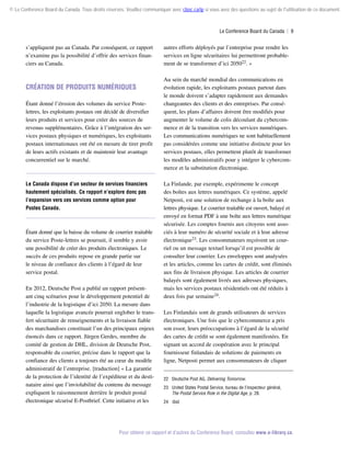 © Le Conference Board du Canada. Tous droits réservés. Veuillez communiquer avec cboc.ca/ip si vous avez des questions au sujet de l'utilisation de ce document.

Le Conference Board du Canada  | 9

s’appliquent pas au Canada. Par conséquent, ce rapport
n’examine pas la possibilité d’offrir des services financiers au Canada.

Création de produits numériques
Étant donné l’érosion des volumes du service Postelettres, les exploitants postaux ont décidé de diversifier
leurs produits et services pour créer des sources de
revenus supplémentaires. Grâce à l’intégration des services postaux physiques et numériques, les exploitants
postaux internationaux ont été en mesure de tirer profit
de leurs actifs existants et de maintenir leur avantage
concurrentiel sur le marché.

Le Canada dispose d’un secteur de services financiers
hautement spécialisés. Ce rapport n’explore donc pas
l’expansion vers ces services comme option pour
Postes Canada.

Étant donné que la baisse du volume de courrier traitable
du service Poste-lettres se poursuit, il semble y avoir
une possibilité de créer des produits électroniques. Le
succès de ces produits repose en grande partie sur
le niveau de confiance des clients à l’égard de leur
service postal.
En 2012, Deutsche Post a publié un rapport présentant cinq scénarios pour le développement potentiel de
l’industrie de la logistique d’ici 2050. La mesure dans
laquelle la logistique avancée pourrait englober le transfert sécuritaire de renseignements et la livraison fiable
des marchandises constituait l’un des principaux enjeux
énoncés dans ce rapport. Jürgen Gerdes, membre du
comité de gestion de DHL, division de Deutsche Post,
responsable du courrier, précise dans le rapport que la
confiance des clients a toujours été au cœur du modèle
administratif de l’entreprise. [traduction] « La garantie
de la protection de l’identité de l’expéditeur et du destinataire ainsi que l’inviolabilité du contenu du message
expliquent le raisonnement derrière le produit postal
électronique sécurisé E-Postbrief. Cette initiative et les

autres efforts déployés par l’entreprise pour rendre les
services en ligne sécuritaires lui permettront probablement de se transformer d’ici 205022. »
Au sein du marché mondial des communications en
évolution rapide, les exploitants postaux partout dans
le monde doivent s’adapter rapidement aux demandes
changeantes des clients et des entreprises. Par conséquent, les plans d’affaires doivent être modifiés pour
augmenter le volume de colis découlant du cybercommerce et de la transition vers les services numériques.
Les communications numériques ne sont habituellement
pas considérées comme une initiative distincte pour les
services postaux, elles permettent plutôt de transformer
les modèles administratifs pour y intégrer le cybercommerce et la substitution électronique.
La Finlande, par exemple, expérimente le concept
des boîtes aux lettres numériques. Ce système, appelé
Netposti, est une solution de rechange à la boîte aux
lettres physique. Le courrier traitable est ouvert, balayé et
envoyé en format PDF à une boîte aux lettres numérique
sécurisée. Les comptes fournis aux citoyens sont associés à leur numéro de sécurité sociale et à leur adresse
électronique23. Les consommateurs reçoivent un courriel ou un message textuel lorsqu’il est possible de
consulter leur courrier. Les enveloppes sont analysées
et les articles, comme les cartes de crédit, sont éliminés
aux fins de livraison physique. Les articles de courrier
balayés sont également livrés aux adresses physiques,
mais les services postaux résidentiels ont été réduits à
deux fois par semaine24.
Les Finlandais sont de grands utilisateurs de services
électroniques. Une fois que le cybercommerce a pris
son essor, leurs préoccupations à l’égard de la sécurité
des cartes de crédit se sont également manifestées. En
signant un accord de coopération avec le principal
fournisseur finlandais de solutions de paiements en
ligne, Netposti permet aux consommateurs de cliquer
22	 Deutsche Post AG, Delivering Tomorrow.
23	 United States Postal Service, bureau de l’inspecteur général,
The Postal Service Role in the Digital Age, p. 28.
24	 Ibid.

Pour obtenir ce rapport et d’autres du Conference Board, consultez www.e-library.ca.

 