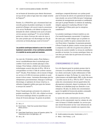 Pour l’usage exclusif de Tracey Lauriault, tlauriau@gmail.com, Carleton University.

10  |  L’avenir du service postal au Canada—Avril 2013

sur un bouton de facturation pour obtenir directement
un reçu de leur achat en ligne dans leur compte sécurisé
de Netposti25.
Ensuite, il y a Polish Post, qui a récemment lancé une
nouvelle gamme de produits numériques. Le marché
postal de la Pologne a été ouvert à toute la concurrence,
et le service NeoKartka a été élaboré en réponse à la
demande des clients souhaitant avoir accès à d’autres
services postaux numériques26. Ce service hybride
permet aux clients d’envoyer des cartes de vœux et
des cartes postales par voie électronique aux fins de
conversion au format physique avant la livraison27.

Les produits numériques évoluent au sein d’un marché
hautement concurrentiel, et leur contribution potentielle
à la viabilité du service postal est incertaine.

Au cours des 10 dernières années, Poste Italiane a
investi considérablement dans la technologie pour
combler l’écart entre les mondes physique et électronique. Poste Italiane a élaboré une infrastructure
technologique avancée dont plus de 80 p. 100 de la
correspondance est triée à l’aide de systèmes automatisés28. De plus, Poste Italiane a été en mesure d’élargir
ses services et d’offrir de nouveaux produits en ayant
recours à divers canaux : facturation électronique pour les
entrepreneurs gouvernementaux, balayage et archivage
électronique, et opérateurs de réseau virtuel (p. ex.
utilisation d’appareils mobiles pour payer des factures
et envoyer du courrier29).
Postes Canada participe activement à la création de
produits numériques. En 2011, elle a élaboré un réseau
de livraison numérique distinct en parallèle avec son
réseau de livraison physique. Sa gamme de produits
25	 Ibid., p. 4.
26	 Post  Parcel, « Polish Post Launches Hybrid Postcard
Delivery Service ».

numériques comprend désormais son système postel
pour la livraison de relevés et le paiement de factures en
toute sécurité, son service Coffre-fort pour l’entreposage
sécuritaire de renseignements personnels et confidentiels
ainsi que le groupe Données et solutions de marketing
intégrées appuyant le marketing effectué à l’aide
de l’application Cibleur précis par les entreprises
canadiennes30.
Les produits numériques évoluent toutefois au sein
d’un marché hautement concurrentiel. L’expérience
des autres pays semble indiquer que ces produits ne
peuvent pas combler les pertes commerciales du service Poste-lettres. Cependant, ils pourraient permettre
à Postes Canada de générer certains revenus pour aider
à compenser les coûts liés à la gestion du système de
livraison du courrier traitable. Le niveau de contribution
possible est incertain. Les revenus numériques futurs ne
sont donc pas inclus dans les prévisions de revenu du
présent rapport.

Cybercommerce et colis
Les colis figurent parmi les produits postaux dont la
croissance est accélérée par la révolution numérique.
Les clients sont de plus en plus enthousiastes à l’idée
de magasiner en ligne. En Europe, les ventes liées au
cybercommerce ont doublé depuis 2005, et elles devraient
s’accroître encore de 65 p. 100 d’ici 201531. Tous les
achats des consommateurs doivent quand même être
physiquement acheminés, depuis le producteur, le distributeur ou le détaillant jusqu’aux domiciles et aux
entreprises. De plus, les attentes des consommateurs
quant à la rapidité de livraison des produits commandés
en ligne sont maintenant bien plus élevées.
Le secteur des colis, contrairement au service Postelettres, est très concurrentiel, mais les volumes de colis
sont à la hausse à l’échelle mondiale. Les services postaux misent férocement sur leur vaste infrastructure de
tri et de livraison pour connaître une expansion dans

27	 Ibid.
28	 United States Postal Service, bureau de l’inspecteur général, The
Postal Service Role in the Digital Age, p. 29.

30	 Société canadienne des postes, Transformation, p. 6 à 11.

29	 Ibid., p. 30.

31	 Wilson, « Click Thinking », p. 20.

Pour obtenir ce rapport et d’autres du Conference Board, consultez www.e-library.ca.

 