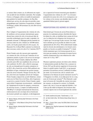 © Le Conference Board du Canada. Tous droits réservés. Veuillez communiquer avec cboc.ca/ip si vous avez des questions au sujet de l'utilisation de ce document.

Le Conference Board du Canada  | 11

ce secteur. Dans certains cas, ils effectuent une expansion au-delà de leurs frontières nationales. Par exemple,
Correos, en Espagne, utilise un modèle de partenariat
pour pénétrer les marchés asiatiques, les Pays-Bas
offrent leurs services de colis dans de nouvelles zones
géographiques par l’entremise d’acquisitions, et Inpost,
en Pologne, installe 100 terminaux de colis libre-service
au Brésil32,33.

de sa capacité de livraison motorisée pour répondre à
l’augmentation des volumes de colis35. La croissance
potentielle du secteur des colis et ses conséquences sur
les volumes et les revenus sont abordées dans le cadre
quantitatif élaboré pour le présent rapport.

Pour s’adapter à l’augmentation des volumes de colis,
de nombreux services postaux internationaux agrandissent leurs centres de colis et investissent dans de
nouvelles technologies pour les aider à répondre à la
demande croissante. L’Allemagne prévoit construire un
nouveau centre de colis s’étalant sur 140 000 mètres
carrés, soit le plus grand centre de colis au pays. Au
Royaume-Uni, la Royal Mail a annoncé la création de
deux nouveaux centres de colis d’ici l’automne 201334.

Étant donné que l’érosion du service Poste-lettres se
poursuit, les exploitants postaux cherchent des façons
de réduire les coûts en modifiant leurs normes de livraison. La réduction de la fréquence des livraisons est
l’option que l’on envisage le plus souvent. Une étude
laisse entendre qu’il est possible de réduire les coûts
opérationnels de 20 à 30 p. 100 en déterminant simplement les besoins des destinataires et en faisant correspondre ces besoins au modèle d’entreprise36. L’étude
révèle notamment que si la livraison passait de six à
trois jours par semaine, les économies de main-d’œuvre
réalisées donneraient lieu à une réduction des coûts
totaux de 5 à 10 p. 10037.

Postes Canada a pris des mesures pour augmenter
ses volumes de colis, à la fois par l’entremise de ses
opérations postales et grâce à son service de message­
rie Purolator. Postes Canada a déployé des efforts
concertés pour offrir aux expéditeurs des services de
colis améliorés. En 2011, elle a offert le ramassage
de colis sur demande pour les petites entreprises et,
en 2012, elle a fourni des services Web améliorés aux
détaillants en ligne, notamment une gestion transpa­
rente des envois retournés. Puisque environ 40 p. 100
des colis livrés aux Canadiens arrivent de l’étranger,
Postes Canada a négocié des accords bilatéraux, notamment avec les États-Unis et la Chine, afin d’augmenter
sa part de ce courrier d’arrivée. Postes Canada a également réalisé d’importants investissements : amélioration
de l’équipement de tri pour les paquets, construction
de nouveaux locaux, y compris un établissement de
700 000 pi2 à l’aéroport international de Vancouver,
renforcement du suivi en temps réel en fournissant
des lecteurs portatifs aux employés, et développement

Modifications des normes de service

Plusieurs exploitants postaux ont choisi cette solution.
L’administration postale des États-Unis a annoncé en
février 2013 qu’elle prévoit supprimer la livraison des
lettres le samedi à partir d’août 2013, ce qui pourrait
permettre d’économiser environ 2 milliards de dollars
par année. (La livraison des colis le samedi serait
maintenue et les bureaux de poste resteraient ouverts38.)
À Singapour et en Italie, on est déjà passé de six à cinq
jours de livraison par semaine39. Post Danmark a opté
pour la livraison de l’ensemble du courrier trois jours
par semaine, en alternant les secteurs. La Finlande,
quant à elle, met à l’essai une approche hybride, c’està-dire qu’elle réduit la fréquence des livraisons dans
certaines régions tout en livrant également du courrier

35	 Société canadienne des postes, Transformation, p. 7 à 9.
32	 Barton et Narang, Achieving High Performance in the Postal
Industry, p. 6.

36	 van Heel, Airoldi et Bos, The Postman Always Brings Twice, p. 6.
37	 Ibid.

33	 Post  Parcel, « InPost Alliance to Bring 24-Hour Parcel Terminals
to Brazil ».

38	 Nixon, « Trying to Stem Losses, Post Office Seeks to End Saturday
Letter Delivery ».

34	 Barton et Narang, Achieving High Performance in the Postal
Industry, p. 6.

39	 Singapore Post, SingPost Implements 5-Day Mail Collection and
Delivery Service.

Pour obtenir ce rapport et d’autres du Conference Board, consultez www.e-library.ca.

 