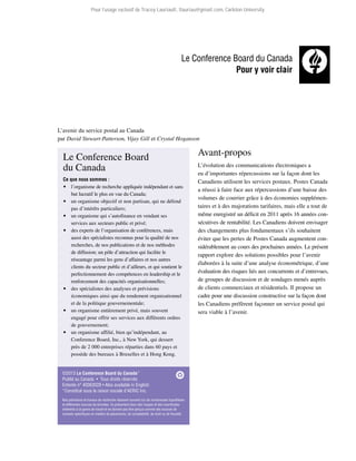 Pour l’usage exclusif de Tracey Lauriault, tlauriau@gmail.com, Carleton University.

L’avenir du service postal au Canada
par David Stewart-Patterson, Vijay Gill et Crystal Hoganson

Le Conference Board
du Canada
Ce que nous sommes :

 l’organisme de recherche appliquée indépendant et sans
but lucratif le plus en vue du Canada;
 un organisme objectif et non partisan, qui ne défend
pas d’intérêts particuliers;
 un organisme qui s’autofinance en vendant ses
services aux secteurs public et privé;
 des experts de l’organisation de conférences, mais
aussi des spécialistes reconnus pour la qualité de nos
recherches, de nos publications et de nos méthodes
de diffusion; un pôle d’attraction qui facilite le
réseautage parmi les gens d’affaires et nos autres
clients du secteur public et d’ailleurs, et qui soutient le
perfectionnement des compétences en leadership et le
renforcement des capacités organisationnelles;
 des spécialistes des analyses et prévisions
économiques ainsi que du rendement organisationnel
et de la politique gouvernementale;
 un organisme entièrement privé, mais souvent
engagé pour offrir ses services aux différents ordres
de gouvernement;
 un organisme affilié, bien qu’indépendant, au
Conference Board, Inc., à New York, qui dessert
près de 2 000 entreprises réparties dans 60 pays et
possède des bureaux à Bruxelles et à Hong Kong.

©2013 Le Conference Board du Canada*
Publié au Canada  •  Tous droits réservés
Entente n° 40063028 • Also available in English
*Constitué sous la raison sociale d’AERIC Inc.
Nos prévisions et travaux de recherche reposent souvent sur de nombreuses hypothèses
et différentes sources de données. Ils présentent donc des risques et des incertitudes
inhérents à ce genre de travail et ne doivent pas être perçus comme des sources de
conseils spécifiques en matière de placements, de comptabilité, de droit ou de fiscalité.

Avant-propos
L’évolution des communications électroniques a
eu d’importantes répercussions sur la façon dont les
Canadiens utilisent les services postaux. Postes Canada
a réussi à faire face aux répercussions d’une baisse des
volumes de courrier grâce à des économies supplémentaires et à des majorations tarifaires, mais elle a tout de
même enregistré un déficit en 2011 après 16 années consécutives de rentabilité. Les Canadiens doivent envisager
des changements plus fondamentaux s’ils souhaitent
éviter que les pertes de Postes Canada augmentent considérablement au cours des prochaines années. Le présent
rapport explore des solutions possibles pour l’avenir
élaborées à la suite d’une analyse économétrique, d’une
évaluation des risques liés aux concurrents et d’entrevues,
de groupes de discussion et de sondages menés auprès
de clients commerciaux et résidentiels. Il propose un
cadre pour une discussion constructive sur la façon dont
les Canadiens préfèrent façonner un service postal qui
sera viable à l’avenir.

 