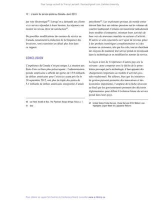 Pour l’usage exclusif de Tracey Lauriault, tlauriau@gmail.com, Carleton University.

12  |  L’avenir du service postal au Canada—Avril 2013

par voie électronique40. Lorsqu’on a demandé aux clients
si ce service répondait à leurs besoins, les réponses ont
montré un niveau élevé de satisfaction41.
De possibles modifications des normes de service au
Canada, notamment la réduction de la fréquence des
livraisons, sont examinées en détail plus loin dans
ce rapport.

Conclusion
L’expérience du Canada n’est pas unique. La situation aux
États-Unis est bien plus préoccupante : l’administration
postale américaine a affiché des pertes de 15,9 milliards
de dollars américains pour l’exercice ayant pris fin le
30 septembre 2012, soit plus du triple des pertes de
5,1 milliards de dollars américains enregistrées l’année

40	 van Heel, Airoldi et Bos, The Postman Always Brings Twice, p. 7.
41	 Ibid.

précédente42. Les exploitants postaux du monde entier
doivent faire face aux mêmes pressions sur les volumes de
courrier traditionnel. Certains ont transformé radicalement
leurs modèles d’entreprise, orientant leurs activités de
base vers de nouveaux marchés ou secteurs d’activité.
D’autres se sont concentrés sur l’ajout de revenus grâce
à des produits numériques complémentaires et à des
secteurs en croissance, tels que les colis, tout en cherchant
des moyens de maintenir leur service postal en investissant
dans la technologie et en modifiant les normes de service.
La leçon à tirer de l’expérience d’autres pays est la
suivante : pour composer avec le déclin de la postelettres provoqué par la technologie, il faut apporter des
changements importants au modèle d’activités pos­
tales traditionnel. Par ailleurs, bien que les initiatives
de gestion puissent permettre des innovations et des
économies importantes, l’ampleur de la tâche nécessite
au final que les gouvernements prennent des décisions
réglementaires pour définir l’évolution future du service
postal dans leurs pays.
42	 United States Postal Service, Postal Service $15.9 Billion Loss
Highlights Urgent Need for Legislative Reform.

Pour obtenir ce rapport et d’autres du Conference Board, consultez www.e-library.ca.

 