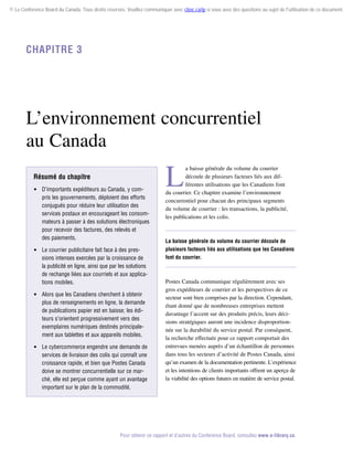 © Le Conference Board du Canada. Tous droits réservés. Veuillez communiquer avec cboc.ca/ip si vous avez des questions au sujet de l'utilisation de ce document.

Chapitre 3

L’environnement concurrentiel
au Canada
Résumé du chapitre
 D’importants expéditeurs au Canada, y compris les gouvernements, déploient des efforts
conjugués pour réduire leur utilisation des
services postaux en encourageant les consommateurs à passer à des solutions électroniques
pour recevoir des factures, des relevés et
des paiements.
 Le courrier publicitaire fait face à des pressions intenses exercées par la croissance de
la publicité en ligne, ainsi que par les solutions
de rechange liées aux courriels et aux applications mobiles.
 Alors que les Canadiens cherchent à obtenir
plus de renseignements en ligne, la demande
de publications papier est en baisse; les éditeurs s’orientent progressivement vers des
exemplaires numériques destinés principalement aux tablettes et aux appareils mobiles.
 Le cybercommerce engendre une demande de
services de livraison des colis qui connaît une
croissance rapide, et bien que Postes Canada
doive se montrer concurrentielle sur ce marché, elle est perçue comme ayant un avantage
important sur le plan de la commodité.

L

a baisse générale du volume du courrier
découle de plusieurs facteurs liés aux différentes utilisations que les Canadiens font
du courrier. Ce chapitre examine l’environnement
concurrentiel pour chacun des principaux segments
du volume de courrier : les transactions, la publicité,
les publications et les colis.

La baisse générale du volume du courrier découle de
plusieurs facteurs liés aux utilisations que les Canadiens
font du courrier.

Postes Canada communique régulièrement avec ses
gros expéditeurs de courrier et les perspectives de ce
secteur sont bien comprises par la direction. Cependant,
étant donné que de nombreuses entreprises mettent
davantage l’accent sur des produits précis, leurs décisions stratégiques auront une incidence disproportionnée sur la durabilité du service postal. Par conséquent,
la recherche effectuée pour ce rapport comportait des
entrevues menées auprès d’un échantillon de personnes
dans tous les secteurs d’activité de Postes Canada, ainsi
qu’un examen de la documentation pertinente. L’expérience
et les intentions de clients importants offrent un aperçu de
la viabilité des options futures en matière de service postal.

Pour obtenir ce rapport et d’autres du Conference Board, consultez www.e-library.ca.

 