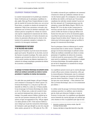 Pour l’usage exclusif de Tracey Lauriault, tlauriau@gmail.com, Carleton University.

14  |  L’avenir du service postal au Canada—Avril 2013

Courrier transactionnel
Le courrier transactionnel est le produit qui connaît la
baisse d’utilisation par les principaux expéditeurs la
plus rapide. Bien que Postes Canada détienne le monopole du marché de livraison des lettres avec son service
Poste-lettres, ce produit en situation de monopole fait
néanmoins l’objet d’une concurrence croissante, principalement sous la forme de substituts numériques. Des
menaces précises auxquelles les volumes de courrier
sont exposés comprennent la transmission des relevés,
des factures, des paiements et d’autres documents aux
clients; les paiements effectués par les clients; la facturation et les paiements entreprise à entreprise; les
courriels et la messagerie instantanée.

Un nombre croissant de gros expéditeurs ont commencé
à facturer les clients qui souhaitent continuer de recevoir des factures papier. En conséquence, une campagne
de défense des intérêts a été lancée par l’Association
canadienne des individus retraités mettant l’accent sur
des frais mensuels de 2 $ maintenant perçus par des
entreprises comme Bell Media, Rogers, TELUS et la
Banque TD1. Il est de plus en plus courant pour les
nouveaux arrivants dans le secteur des télécommunications d’offrir des factures en ligne par défaut et de
facturer des frais pour le service de facturation papier,
exacerbant les pressions pour que des fournisseurs historiques fassent la même chose2. Imposer un coût aux
clients pour la livraison papier ne peut qu’accélérer le
passage à la transmission électronique.

Transmission de factures
et de relevés aux clients
Beaucoup de Canadiens reçoivent encore des factures
papier par la poste. Du point de vue du client, recevoir
des factures est gratuit et pratique. Par contre, pour les
entreprises qui envoient les relevés et les factures, le
service postal constitue une dépense importante et les
solutions de rechange numériques permettent de réaliser
des économies considérables.

Tous les principaux clients ne réduisent pas le courrier
transactionnel dans la même mesure. Cependant, le
passage à la livraison électronique est présenté comme
offrant une meilleure commodité aux clients et comme
permettant à l’expéditeur de réaliser des économies.
L’arrêt de travail du secteur postal en 2011 a grande­
ment incité les expéditeurs et les destinataires à adopter
la livraison électronique. De manière générale, ceux
qui ont fait le changement à ce moment-là ne sont pas
revenus sur leur décision.

Le passage à la livraison électronique est présenté comme
offrant une meilleure commodité aux clients et comme
permettant à l’expéditeur de réaliser des économies.

Les expéditeurs pensent encore que le courrier physique
est plus efficace pour certaines transactions, telles que
les renouvellements d’abonnement, mais ils continuent
d’encourager le passage aux transactions électroniques
pour des raisons financières. Comme l’a dit un expéditeur que nous avons interrogé : « Nous aimerions tout
faire au format électronique, mais ce n’est certainement
pas réaliste. »

Un cadre dans une grande banque a dit que la banque
avait commencé à encourager les clients à passer à la
livraison électronique il y a cinq ans et qu’elle avait
intensifié ses efforts il y a deux ans. À l’heure actuelle,
le taux de passage à la livraison électronique des clients
est de 1 p. 100 par mois, et plus de la moitié d’entre
eux reçoivent maintenant leurs relevés par voie électronique. Une grande maison d’édition a déclaré qu’au
cours des trois premiers trimestres de 2012, ses transactions en ligne ont augmenté de 20 p. 100 par rapport
à la même période en 2011. Cette maison d’édition a
aussi indiqué que la part des transactions électroniques
de l’entreprise a plus que décuplé au cours des cinq dernières années, passant de 2 p. 100 à plus de 25 p. 100.

Le rythme actuel du passage à la livraison électronique
commence peut-être à se stabiliser, mais la dernière
part de clients qui refuseront d’adopter ce mode de
livraison n’est pas nette. Les expéditeurs qui dépendent
encore fortement du courrier physique ont confirmé que
cette situation est liée à la population plus âgée de leur
1	

Association canadienne des individus retraités, Paper Bill
Surcharge Advocacy Update.

2	Roseman, Bell Wants to Charge Web Clients $2 for Paper Bills.

Pour obtenir ce rapport et d’autres du Conference Board, consultez www.e-library.ca.

 