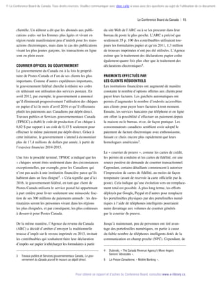 © Le Conference Board du Canada. Tous droits réservés. Veuillez communiquer avec cboc.ca/ip si vous avez des questions au sujet de l'utilisation de ce document.

Le Conference Board du Canada  | 15

clientèle. Un éditeur a dit que les abonnés aux publications axées sur les femmes plus âgées et vivant en
région rurale manifestaient peu d’intérêt pour les transactions électroniques, mais dans le cas des publications
visant les plus jeunes garçons, les transactions en ligne
sont en plein essor.
Courrier officiel du gouvernement
Le gouvernement du Canada est à la fois le propriétaire de Postes Canada et l’un de ses clients les plus
importants. Comme d’autres expéditeurs importants,
le gouvernement fédéral cherche à réduire ses coûts
en réduisant son utilisation des services postaux. En
avril 2012, par exemple, le gouvernement a annoncé
qu’il éliminerait progressivement l’utilisation des chèques
en papier d’ici le mois d’avril 2016 et qu’il effectuera
plutôt les paiements aux Canadiens par dépôt direct.
Travaux publics et Services gouvernementaux Canada
(TPSGC) a établi le coût de production d’un chèque à
0,82 $ par rapport à un coût de 0,13 $ seulement pour
effectuer le même paiement par dépôt direct. Grâce à
cette initiative, le gouvernement s’attend à économiser
plus de 17,4 millions de dollars par année, à partir de
l’exercice financier 2014-2015.
Une fois le procédé terminé, TPSGC a indiqué que les
« chèques seront émis seulement dans des circonstances
exceptionnelles, par exemple, pour les Canadiens qui
n’ont pas accès à une institution financière parce qu’ils
habitent dans un lieu éloigné3. » Cela signifie que d’ici
2016, le gouvernement fédéral, en tant que client de
Postes Canada utilisera le service postal lui appartenant
à part entière pour livrer seulement une minuscule fraction de ses 300 millions de paiements annuels : les destinataires seront les personnes vivant dans les régions
les plus éloignées, et par conséquent, les plus coûteuses
à desservir pour Postes Canada.
De la même manière, l’Agence du revenu du Canada
(ARC) a décidé d’arrêter d’envoyer la traditionnelle
trousse d’impôt sur le revenu imprimée en 2013, invitant
les contribuables qui souhaitent faire leur déclaration
d’impôts sur papier à télécharger les formulaires à partir

du site Web de l’ARC ou à se les procurer dans leur
bureau de poste le plus proche. L’ARC a précisé que
seulement 35 p. 100 des contribuables utilisaient toujours les formulaires papier et qu’en 2011, 1,3 million
de trousses imprimées n’ont pas été utilisées. L’Agence
estime que le traitement des déclarations papier coûte
également quatre fois plus cher que le traitement des
déclarations électroniques4.
Paiements effectués par
les clients résidentiels
Les institutions financières ont augmenté de manière
constante le nombre d’options offertes aux clients pour
payer leurs factures. Les guichets automatiques ont
permis d’augmenter le nombre d’endroits accessibles
aux clients pour payer leurs factures à tout moment.
Ensuite, les services bancaires par téléphone et en ligne
ont offert la possibilité d’effectuer un paiement depuis
la maison ou le bureau, et ce, de façon pratique. Les
consommateurs canadiens semblent avoir adopté le
paiement de facture électronique avec enthousiasme,
faisant ce choix encore plus rapidement que leurs
homologues américains5.
Le « courrier de preuve », comme les cartes de crédit,
les permis de conduire et les cartes de fidélité, est une
source positive de demande de courrier transactionnel.
Cependant, certains détaillants commencent à autoriser
l’impression de cartes de fidélité, au moins de façon
temporaire (avant de recevoir la carte officielle par la
poste). Cela indique qu’une évolution vers un remplacement total est possible. À plus long terme, les efforts
déployés par Google, Paypal et d’autres pour remplacer
les portefeuilles physiques par des portefeuilles numériques à l’aide de téléphones intelligents pourraient
nuire davantage aux volumes de courrier générés
par le courrier de preuve.
Jusqu’à maintenant, peu de personnes ont tiré avantage des portefeuilles numériques, en partie à cause
du faible nombre de téléphones intelligents dotés de la
communication en champ proche (NFC). Cependant, de
4	

3	

Travaux publics et Services gouvernementaux Canada, Le gouvernement du Canada accroît le recours au dépôt direct.

Dubinski, « The Canada Revenue Agency’s Move Angers
Seniors’ Advocates ».

5	

La Presse Canadienne, « Mobile Banking ».

Pour obtenir ce rapport et d’autres du Conference Board, consultez www.e-library.ca.

 