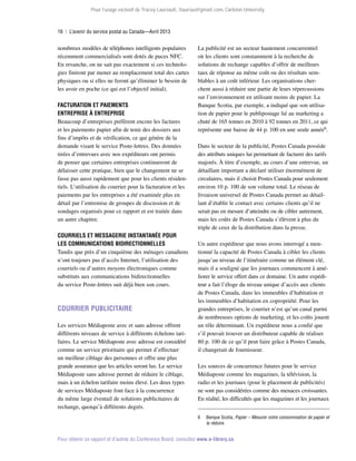 Pour l’usage exclusif de Tracey Lauriault, tlauriau@gmail.com, Carleton University.

16  |  L’avenir du service postal au Canada—Avril 2013

nombreux modèles de téléphones intelligents populaires
récemment commercialisés sont dotés de puces NFC.
En revanche, on ne sait pas exactement si ces technologies finiront par mener au remplacement total des cartes
physiques ou si elles ne feront qu’éliminer le besoin de
les avoir en poche (ce qui est l’objectif initial).
Facturation et paiements
entreprise à entreprise
Beaucoup d’entreprises préfèrent encore les factures
et les paiements papier afin de tenir des dossiers aux
fins d’impôts et de vérification, ce qui génère de la
demande visant le service Poste-lettres. Des données
tirées d’entrevues avec nos expéditeurs ont permis
de penser que certaines entreprises continueront de
délaisser cette pratique, bien que le changement ne se
fasse pas aussi rapidement que pour les clients résidentiels. L’utilisation du courrier pour la facturation et les
paiements par les entreprises a été examinée plus en
détail par l’entremise de groupes de discussion et de
sondages organisés pour ce rapport et est traitée dans
un autre chapitre.
Courriels et messagerie instantanée pour
les communications bidirectionnelles
Tandis que près d’un cinquième des ménages canadiens
n’ont toujours pas d’accès Internet, l’utilisation des
courriels ou d’autres moyens électroniques comme
substituts aux communications bidirectionnelles
du service Poste-lettres suit déjà bien son cours.

Courrier publicitaire
Les services Médiaposte avec et sans adresse offrent
différents niveaux de service à différents échelons tarifaires. Le service Médiaposte avec adresse est considéré
comme un service prioritaire qui permet d’effectuer
un meilleur ciblage des personnes et offre une plus
grande assurance que les articles seront lus. Le service
Médiaposte sans adresse permet de réduire le ciblage,
mais à un échelon tarifaire moins élevé. Les deux types
de services Médiaposte font face à la concurrence
du même large éventail de solutions publicitaires de
re­ hange, quoiqu’à différents degrés.
c

La publicité est un secteur hautement concurrentiel
où les clients sont constamment à la recherche de
solutions de rechange capables d’offrir de meilleurs
taux de réponse au même coût ou des résultats semblables à un coût inférieur. Les organisations cherchent aussi à réduire une partie de leurs répercussions
sur l’environnement en utilisant moins de papier. La
Banque Scotia, par exemple, a indiqué que son utilisation de papier pour le publipostage lié au marketing a
chuté de 165 tonnes en 2010 à 92 tonnes en 2011, ce qui
représente une baisse de 44 p. 100 en une seule année6.
Dans le secteur de la publicité, Postes Canada possède
des attributs uniques lui permettant de facturer des tarifs
majorés. À titre d’exemple, au cours d’une entrevue, un
détaillant important a déclaré utiliser énormément de
circulaires, mais il choisit Postes Canada pour seulement
environ 10 p. 100 de son volume total. Le réseau de
livraison universel de Postes Canada permet au détaillant d’établir le contact avec certains clients qu’il ne
serait pas en mesure d’atteindre ou de cibler autrement,
mais les coûts de Postes Canada s’élèvent à plus du
triple de ceux de la distribution dans la presse.
Un autre expéditeur que nous avons interrogé a mentionné la capacité de Postes Canada à cibler les clients
jusqu’au niveau de l’itinéraire comme un élément clé,
mais il a souligné que les journaux commencent à améliorer le service offert dans ce domaine. Un autre expéditeur a fait l’éloge du niveau unique d’accès aux clients
de Postes Canada, dans les immeubles d’habitation et
les immeubles d’habitation en copropriété. Pour les
grandes entreprises, le courrier n’est qu’un canal parmi
de nombreuses options de marketing, et les coûts jouent
un rôle déterminant. Un expéditeur nous a confié que
s’il pouvait trouver un distributeur capable de réaliser
80 p. 100 de ce qu’il peut faire grâce à Postes Canada,
il changerait de fournisseur.
Les sources de concurrence futures pour le service
Médiaposte comme les magazines, la télévision, la
radio et les journaux (pour le placement de publicités)
ne sont pas considérées comme des menaces croissantes.
En réalité, les difficultés que les magazines et les journaux
6	

Banque Scotia, Papier – Mesurer notre consommation de papier et
la réduire.

Pour obtenir ce rapport et d’autres du Conference Board, consultez www.e-library.ca.

 