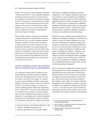 Pour l’usage exclusif de Tracey Lauriault, tlauriau@gmail.com, Carleton University.

20  |  L’avenir du service postal au Canada—Avril 2013

Comme ce fut le cas avec d’autres expéditeurs importants,
l’arrêt de travail de 2011 a causé d’importants préjudices,
entraînant des pertes de revenus et le retard d’envois.
Les expéditeurs ont toutefois des solutions de rechange
à court et à long termes et peuvent prendre en considération le risque d’arrêt de travail dans le choix de leur
entreprise de livraison. Un client de Postes Canada a
indiqué ne pas avoir mis tous ses œufs dans le même
panier en signant une convention de regroupement
avec Postes Canada et Purolator.

Entre-temps, les téléphones intelligents deviennent
omniprésents, et les Canadiens modifient la façon dont
ils les utilisent. Le taux de pénétration des téléphones
intelligents au Canada a atteint 54 p. 100 du marché des
appareils mobiles en mai 2012, par rapport à 36 p. 100 en
201113. De plus, parmi ces propriétaires de téléphones
intelligents, l’utilisateur moyen accède à du contenu pour
appareil mobile plus souvent14. Autrement dit, davantage de personnes achètent des téléphones intelligents,
et celles qui en possèdent les utilisent davantage.

Postes Canada est perçue comme ayant un important
avantage sur le plan de la commodité dans le secteur de
la livraison de colis. Les clients souhaitent fortement
bénéficier d’options de livraison encore meilleures,
y compris une livraison en fin de semaine, des cases
postales plus sécuritaires et une option garantie permettant de laisser à la porte les envois de faible valeur.
Toutefois, les expéditeurs estiment que Postes Canada
offre des lieux de ramassage beaucoup plus pratiques
que les autres entreprises d’expédition de colis ou de
messagerie pour les destinataires qui ne sont pas chez
eux lorsqu’un colis est livré.

En dépit de la hausse rapide du taux de pénétration des
tablettes et des téléphones intelligents, le Canada tire en
réalité de l’arrière en matière d’adoption des services
sans fil et de pénétration du téléphone intelligent. Par
exemple, il est prévu que le taux global de pénétration
des services sans fil (le nombre d’abonnés aux services
sans fil, y compris les utilisateurs de téléphones intelligents et de téléphones cellulaires « ordinaires », par
rapport à la population totale) atteigne 100 p. 100 au
Canada au cours des trois prochaines années. Cependant,
ce taux a déjà été atteint aux États-Unis en 2010. De
plus, le taux de pénétration des téléphones intelligents
est considérablement plus élevé dans des pays tels que
la Suède, Hong Kong et Singapour15.

Autres tendances ayant une incidence
sur les perspectives de concurrence
Les changements rapides quant à l’adoption de nouvelles technologies mettent en évidence la difficulté
de prévoir les changements liés aux volumes de courrier, même à court terme. Par exemple, on s’attend à
ce que les ventes mondiales de tablettes aient presque
doublé en 2012, pour atteindre un total de 119 millions
d’unités10. Au Canada, la tendance est similaire, les
ventes de tablettes ayant fait l’objet d’une augmentation
de 79 p. 100 en 201211. En outre, la plus grande partie
ou la totalité de cette croissance s’est faite conjointement aux ventes d’ordinateurs personnels (et non à leur
détriment12), ce qui indique que les tablettes remplacent
d’autres biens de consommation (comme les journaux
et les magazines), plutôt que les ordinateurs personnels.
10	 Personnel de ITBusiness, Global Tablet Sales Will Double to 119M.
11	 NPD Group, Tablet Makers Climbing Apple’s Tree.
12	 NPD Group, Optimistic Start to 2012 for Canadian PC Market.

Qu’est-ce que tout cela signifie pour les autres formes de
communication? Ces nouvelles technologies attireront
inévitablement une plus grande part des dépenses pu­
blicitaires totales au fur et à mesure que les Canadiens
les adoptent et passent plus de temps à les utiliser. De
plus, elles ouvrent la porte à des formes de publicité
plus élaborées et plus ciblées. Par exemple, l’affichage
de publicités (sur les ordinateurs personnels comme sur
les tablettes ou les téléphones intelligents) devient plus
« social », c’est-à-dire qu’il peut viser directement les
utilisateurs en fonction de leurs intérêts et de leur situation actuelle. Cela a permis en partie aux sites proposant

13	 J.D. Power and Associates, 2012 Canadian Wireless Total
Ownership Experience Study.
14	Hardy, comScore; « Smartphone Penetration Has Reached 45 Per
Cent of the Canadian Mobile Market ».
15	Knowlton, Canada to Surpass 100 Per Cent Wireless
Penetration Rate.

Pour obtenir ce rapport et d’autres du Conference Board, consultez www.e-library.ca.

 