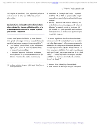 © Le Conference Board du Canada. Tous droits réservés. Veuillez communiquer avec cboc.ca/ip si vous avez des questions au sujet de l'utilisation de ce document.

Le Conference Board du Canada  | 21

des coupons de réaliser des gains importants, puisqu’ils
sont en mesure de cibler leur public visé de façon
plus précise.

Les technologies mobiles attireront inévitablement une
plus grande part des dépenses publicitaires totales au fur
et à mesure que les Canadiens les adoptent et passent
plus de temps à les utiliser.

Voici d’autres points saillants sur les effets perturbateurs qu’a la technologie mobile sur toutes les formes de
pu­ licité imprimée et les autres formes de publicité16:
b
 Les Canadiens âgés de 55 ans et plus représentent
le plus grand secteur de croissance d’utilisateurs
en ligne en fonction de l’âge;
 Le nombre d’heures par visiteur sur les sites de
réseaux sociaux est globalement en hausse (ce qui
détourne l’attention des médias traditionnels);

16	comScore, publication du rapport « 2012 Canada Digital Future in
Focus » par comScore.

 Le nombre de vidéos par spectateurs a augmenté

de 170 p. 100 en 2011, ce qui est notable compte
tenu de la nouveauté relative de la publicité vidéo
en ligne;
 Environ 1,4 million de Canadiens ont balayé des
codes bidimensionnels (un type de code à barres)
à l’aide d’un appareil mobile au moins une fois
par mois en 2012, principalement pour obtenir de
l’information sur un produit, mais également pour
obtenir des coupons.
Les médias imprimés et les détaillants traditionnels
tentent de se servir de ces technologies pour ne pas être
à la traîne. La tendance à subventionner des appareils
numériques en échange d’un abonnement permanent en
est un exemple. Barnes  Noble offre maintenant ses
livres numériques et tablettes Nook à prix réduit lorsque
le client s’abonne à une version numérique du New York
Times17. Le Times (Royaume-Uni) propose une offre
semblable aux clients qui font l’achat de la tablette
Nexus 7 de Google18.
17	Melanson, Barnes  Noble Offers Discounted Nooks.
18	Smith, The Times UK Offers Digital Newspaper Subscriptions.

Pour obtenir ce rapport et d’autres du Conference Board, consultez www.e-library.ca.

 