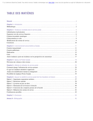 © Le Conference Board du Canada. Tous droits réservés. Veuillez communiquer avec cboc.ca/ip si vous avez des questions au sujet de l'utilisation de ce document.

Table des matières
Résumé .  .  .  .  .  .  .  .  .  .  .  .  .  .  .  .  .  .  .  .  .  .  .  .  .  .  .  .  .  .  .  .  .  .  .  .  .  .  .  .  .  .  .  .  .  .  .  .  .  .  .  .  .  .  .  .  .  .  .  .  .  .  .  .  .  .  .  .  .  .  .  . i
Chapitre 1—Introduction  . . . . . . . . . . . . . . . . . . . . . . . . . . . . . . . . . . . . . . . . . . . . . . . . . . . . . . . . . . . . . . . . . . . . . . 1
Méthodologie  . . . . . . . . . . . . . . . . . . . . . . . . . . . . . . . . . . . . . . . . . . . . . . . . . . . . . . . . . . . . . . . . . . . . . . . . . . . . . . . 2
Chapitre 2—Tendances mondiales dans le service postal  . . . . . . . . . . . . . . . . . . . . . . . . . . . . . . . . . . . . . . . . . . . . . 4
Libéralisation et privatisation . . . . . . . . . . . . . . . . . . . . . . . . . . . . . . . . . . . . . . . . . . . . . . . . . . . . . . . . . . . . . . . . . . . 5
Expansion vers des services financiers . . . . . . . . . . . . . . . . . . . . . . . . . . . . . . . . . . . . . . . . . . . . . . . . . . . . . . . . . . . . 6
Création de produits numériques . . . . . . . . . . . . . . . . . . . . . . . . . . . . . . . . . . . . . . . . . . . . . . . . . . . . . . . . . . . . . . . . 7
Cybercommerce et colis . . . . . . . . . . . . . . . . . . . . . . . . . . . . . . . . . . . . . . . . . . . . . . . . . . . . . . . . . . . . . . . . . . . . . . . 9
Modifications des normes de service . . . . . . . . . . . . . . . . . . . . . . . . . . . . . . . . . . . . . . . . . . . . . . . . . . . . . . . . . . . . . 9
Conclusion  . . . . . . . . . . . . . . . . . . . . . . . . . . . . . . . . . . . . . . . . . . . . . . . . . . . . . . . . . . . . . . . . . . . . . . . . . . . . . . . . 10
Chapitre 3—L’environnement concurrentiel au Canada  . . . . . . . . . . . . . . . . . . . . . . . . . . . . . . . . . . . . . . . . . . . . . .
Courrier transactionnel . . . . . . . . . . . . . . . . . . . . . . . . . . . . . . . . . . . . . . . . . . . . . . . . . . . . . . . . . . . . . . . . . . . . . . .
Courrier publicitaire . . . . . . . . . . . . . . . . . . . . . . . . . . . . . . . . . . . . . . . . . . . . . . . . . . . . . . . . . . . . . . . . . . . . . . . . .
Publications . . . . . . . . . . . . . . . . . . . . . . . . . . . . . . . . . . . . . . . . . . . . . . . . . . . . . . . . . . . . . . . . . . . . . . . . . . . . . . . .
Colis  . . . . . . . . . . . . . . . . . . . . . . . . . . . . . . . . . . . . . . . . . . . . . . . . . . . . . . . . . . . . . . . . . . . . . . . . . . . . . . . . . . . . .
Autres tendances ayant une incidence sur les perspectives de concurrence  . . . . . . . . . . . . . . . . . . . . . . . . . . . . . .

11
11
13
15
16
17

Chapitre 4—Aperçu de Postes Canada . . . . . . . . . . . . . . . . . . . . . . . . . . . . . . . . . . . . . . . . . . . . . . . . . . . . . . . . . . . 19
Prévisions des volumes et des revenus . . . . . . . . . . . . . . . . . . . . . . . . . . . . . . . . . . . . . . . . . . . . . . . . . . . . . . . . . . . 20
Chapitre 5—Attentes et utilisation du service postal  . . . . . . . . . . . . . . . . . . . . . . . . . . . . . . . . . . . . . . . . . . . . . . . .
Comment change l’utilisation des services postaux  . . . . . . . . . . . . . . . . . . . . . . . . . . . . . . . . . . . . . . . . . . . . . . . .
Ce que les Canadiens attendent et apprécient  . . . . . . . . . . . . . . . . . . . . . . . . . . . . . . . . . . . . . . . . . . . . . . . . . . . . .
Analyse de rentabilisation menant au changement  . . . . . . . . . . . . . . . . . . . . . . . . . . . . . . . . . . . . . . . . . . . . . . . . .
Possibilité de remplacer Postes Canada . . . . . . . . . . . . . . . . . . . . . . . . . . . . . . . . . . . . . . . . . . . . . . . . . . . . . . . . . .

24
24
27
33
35

Chapitre 6—Assurer la viabilité du service postal dont les Canadiens ont besoin . . . . . . . . . . . . . . . . . . . . . . . . . .
Option 1 : Importantes majorations tarifaires . . . . . . . . . . . . . . . . . . . . . . . . . . . . . . . . . . . . . . . . . . . . . . . . . . . . . .
Option 2 : Restriction salariale  . . . . . . . . . . . . . . . . . . . . . . . . . . . . . . . . . . . . . . . . . . . . . . . . . . . . . . . . . . . . . . . .
Option 3 : Livraison un jour sur deux  . . . . . . . . . . . . . . . . . . . . . . . . . . . . . . . . . . . . . . . . . . . . . . . . . . . . . . . . . . .
Option 4 : Élimination de la livraison à domicile  . . . . . . . . . . . . . . . . . . . . . . . . . . . . . . . . . . . . . . . . . . . . . . . . . .
Option 5 : Conversion des comptoirs postaux de la Société  . . . . . . . . . . . . . . . . . . . . . . . . . . . . . . . . . . . . . . . . . .
Option 6 : Réduction des normes de service  . . . . . . . . . . . . . . . . . . . . . . . . . . . . . . . . . . . . . . . . . . . . . . . . . . . . . .
Combinaisons possibles . . . . . . . . . . . . . . . . . . . . . . . . . . . . . . . . . . . . . . . . . . . . . . . . . . . . . . . . . . . . . . . . . . . . . .

36
37
38
39
40
41
42
42

Chapitre 7—Conclusion  . . . . . . . . . . . . . . . . . . . . . . . . . . . . . . . . . . . . . . . . . . . . . . . . . . . . . . . . . . . . . . . . . . . . . . 43
Annexe A—Bibliographie . . . . . . . . . . . . . . . . . . . . . . . . . . . . . . . . . . . . . . . . . . . . . . . . . . . . . . . . . . . . . . . . . . . . . . 45

 