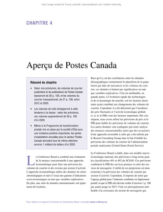 Pour l’usage exclusif de Tracey Lauriault, tlauriau@gmail.com, Carleton University.

Chapitre 4

Aperçu de Postes Canada
Résumé du chapitre
 Selon nos prévisions, les volumes de courrier
publicitaire et de publications de Postes Canada
baisseront de 26 p. 100, et les volumes du
courrier transactionnel, de 27 p. 100, entre
2012 et 2020.
 Les volumes de colis échapperont à cette
tendance à la baisse : selon les prévisions,
ces volumes augmenteront de 26 p. 100
d’ici 2020.
 Même si le Programme de transformation
postale mis en place par la société d’État aura
une incidence positive importante, les pertes
d’exploitation annuelles pour le secteur Postes
Canada devraient tout de même atteindre
environ 1 milliard de dollars d’ici 2020.

L

e Conference Board a combiné une évaluation
de la menace concurrentielle à une approche
économétrique pour faire une prévision des
volumes de courrier et des revenus par secteur d’activité.
L’approche économétrique utilise des données de séries
chronologiques et met à l’essai une gamme d’indicateurs
socio-économiques en tant que variables explicatives.
De plus, une série de données internationales ont également été évaluées.

Bien qu’il y ait des corrélations entre les données
démographiques (notamment la répartition de la population par date de naissance) et les volumes de courrier, ces données n’étaient pas significatives en tant
que variables explicatives. Cela est attribuable, en
grande partie, à l’évolution rapide des technologies
et de la dynamique du marché, soit les facteurs domi­
nants ayant contribué aux changements des volumes de
courrier. Cependant, il a été déterminé que l’incidence
des prix fluctuants et l’activité économique globale
(c.-à.-d. le PIB) sont des facteurs importants. Par conséquent, nous avons utilisé les prévisions de prix et le
PIB pour établir les prévisions de volumes de courrier.
Les autres données sont expliquées par notre analyse
des menaces concurrentielles (ainsi que des occasions).
Cette approche ressemble à celle qui a été utilisée par
le Boston Consulting Group dans le but d’établir les
prévisions des volumes de courrier de l’administration
postale américaine (United States Postal Service).
Le Conference Board a établi, dans son modèle macro­
économique national, des prévisions à long terme pour
les classifications 491 et 492 du SCIAN. Ces prévisions
combinent le PIB des services postaux et celui des services de messagerie. L’utilité de ces projections est donc
restreinte à la prévision des volumes de courrier par
secteur d’activité. Cependant, il importe de noter que
l’aperçu global pour l’industrie combinée est légèrement
positif, et que le PIB réel devrait croître d’environ 1 p. 100
par année jusqu’en 2017. Cela est principalement attribuable à la croissance du secteur de messagerie qui,

Pour obtenir ce rapport et d’autres du Conference Board, consultez www.e-library.ca.

 