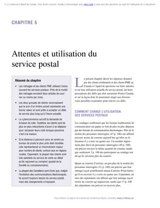© Le Conference Board du Canada. Tous droits réservés. Veuillez communiquer avec cboc.ca/ip si vous avez des questions au sujet de l'utilisation de ce document.

Chapitre 5

Attentes et utilisation du
service postal
Résumé du chapitre
 Les ménages et les clients PME utilisent moins
souvent les services postaux. Près de la moitié
des ménages envoient deux articles de courrier ou moins par mois.
 Les deux groupes de clients reconnaissent
que le prix d’un timbre actuel représente une
bonne valeur et sont prêts à accepter un délai
de service plus long qu’à l’heure actuelle.
 Le cybercommerce accroît la demande de
livraison de colis. Toutefois, les clients sont de
plus en plus mécontents d’avoir à se déplacer
pour ramasser leurs colis lorsque personne
n’est à la maison.
 Si la distance à parcourir pour se rendre au
bureau de poste le plus près était doublée,
cela représenterait un inconvénient majeur
pour nombre de clients, surtout ceux en régions
rurales. Cependant, la plupart des clients sont
très satisfaits du service de vente au détail
qu’ils reçoivent au comptoir (postal de la
Société ou concessionnaire).
 La plupart des Canadiens sont d’avis que, malgré
l’évolution des communications électroniques,
ils auront toujours besoin du service postal,
mais des changements s’imposent.

L

e présent chapitre décrit les réponses données
par des clients résidentiels et des clients PME au
Canada à l’égard de questions sur leurs attentes
et sur leur utilisation actuelle du service postal, sur leurs
perceptions des défis que doit surmonter Postes Canada,
et sur la façon dont ils pourraient réagir aux diverses
voies possibles examinées pour relever ces défis.

Comment change l’utilisation
des services postaux
Les sondages confirment que les formats traditionnels de
communication sur papier se font de plus en plus dépasser
par des formats de communication électroniques. Près de la
moitié des personnes interrogées (47 p. 100) ont affirmé
envoyer moins de courrier aujourd’hui qu’elles ne le
faisaient il y a trois ou quatre ans. Un nombre légèrement plus élevé de personnes interrogées (49 p. 100)
ont précisé envoyer la même quantité de courrier, tandis
que seulement 3 p. 100 des participants au sondage ont
dit qu’ils envoient plus de courrier.
Quant au courrier d’arrivée, un peu plus de la moitié des
personnes interrogées (51 p. 100) ont précisé que leur
ménage reçoit actuellement autant d’articles Poste-lettres
qu’il en recevait il y a trois ou quatre ans. Cependant, un
tiers des répondants ont affirmé que leur ménage reçoit
moins de courrier qu’auparavant, tandis que 17 p. 100
des répondants ont précisé en recevoir plus.

Pour obtenir ce rapport et d’autres du Conference Board, consultez www.e-library.ca.

 