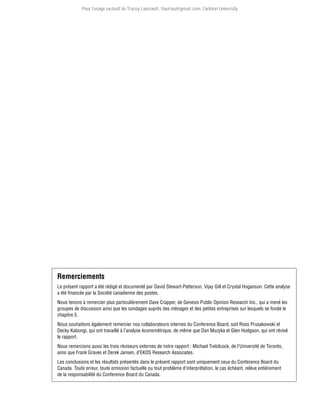 Pour l’usage exclusif de Tracey Lauriault, tlauriau@gmail.com, Carleton University.

Remerciements
Le présent rapport a été rédigé et documenté par David Stewart-Patterson, Vijay Gill et Crystal Hoganson. Cette analyse
a été financée par la Société canadienne des postes.
Nous tenons à remercier plus particulièrement Dave Crapper, de Genesis Public Opinion Research Inc., qui a mené les
groupes de discussion ainsi que les sondages auprès des ménages et des petites entreprises sur lesquels se fonde le
chapitre 5.
Nous souhaitons également remercier nos collaborateurs internes du Conference Board, soit Ross Prusakowski et
Decky Kabongi, qui ont travaillé à l’analyse économétrique, de même que Dan Muzyka et Glen Hodgson, qui ont révisé
le rapport.
Nous remercions aussi les trois réviseurs externes de notre rapport : Michael Trebilcock, de l’Université de Toronto,
ainsi que Frank Graves et Derek Jansen, d’EKOS Research Associates.
Les conclusions et les résultats présentés dans le présent rapport sont uniquement ceux du Conference Board du
Canada. Toute erreur, toute omission factuelle ou tout problème d’interprétation, le cas échéant, relève entièrement
de la responsabilité du Conference Board du Canada.

 