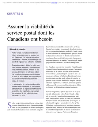 © Le Conference Board du Canada. Tous droits réservés. Veuillez communiquer avec cboc.ca/ip si vous avez des questions au sujet de l'utilisation de ce document.

Chapitre 6

Assurer la viabilité du
service postal dont les
Canadiens ont besoin
Résumé du chapitre
 Postes Canada pourrait considérablement
réduire les pertes prévues en haussant ses
prix. Cependant, d’un point de vue réaliste,
cette mesure, à elle seule, ne permettra pas à la
Société de regagner son autonomie financière.
 Cinq options visant à réduire les coûts pourraient diminuer les pertes d’exploitation prévues : restriction salariale, livraison un jour
sur deux, élimination de la livraison à domicile, remplacement de davantage de bureaux
de poste de la Société par des comptoirs postaux concessionnaires et réduction de la
vitesse de livraison.
 Le fait de mettre fin à la livraison à domicile
pour les clients résidentiels en zone urbaine
est l’option dont les répercussions financières
seraient les plus importantes, représentant
des économies de 576 millions de dollars
par année d’ici 2020.

S

elon nos prévisions en matière de volume et de
revenus, il est clair que si des changements impor­
tants ne sont pas apportés au modèle d’entreprise
de la Société, les Canadiens seront confrontés aux pertes

d’exploitation considérables et croissantes de Postes
Canada. Les sondages menés auprès des clients résidentiels et commerciaux indiquent que Postes Canada fournit,
en réalité, un niveau de service plus élevé que celui auquel
les Canadiens s’attendent ou dont ils ont besoin. Par
conséquent, il est possible d’explorer des changements
importants à apporter au modèle d’entreprise de la Société
qui pourraient contribuer à sa viabilité à long terme.
Les Canadiens peuvent viser à combler l’écart financier
existant à Postes Canada en lui permettant d’augmenter
ses revenus ou de réduire ses coûts. Concernant les
revenus, Postes Canada a toujours haussé ses prix à un
taux moyen inférieur à l’inflation. Étant donné la pression incessante qui pèse sur le volume de courrier, la
question est de savoir si des hausses des prix, considé­
rablement supérieures à l’inflation, pourraient générer
suffisamment de revenus supplémentaires pour réduire
ou éliminer les déficits d’exploitation imminents.
Il existe une gamme d’options plus vaste en ce qui a
trait à la réduction des coûts. Postes Canada a déjà
mis en œuvre des initiatives importantes pour améliorer son efficacité et réduire ses coûts par l’entremise
d’investissements dans les nouvelles technologies, en
substituant le capital à la main-d’œuvre. Tel qu’il a
été indiqué, ces investissements auront une incidence
importante sur la réduction du déficit opérationnel, mais
ils seront loin de permettre de réaliser les économies
nécessaires pour regagner l’autonomie financière.

Pour obtenir ce rapport et d’autres du Conference Board, consultez www.e-library.ca.

 