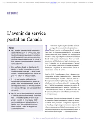 © Le Conference Board du Canada. Tous droits réservés. Veuillez communiquer avec cboc.ca/ip si vous avez des questions au sujet de l'utilisation de ce document.

Résumé

L’avenir du service
postal au Canada
Aperçu
 Les Canadiens font face à un défi fondamental :
ils dépendent toujours du service postal, mais
ils utilisent de plus en plus les communications
numériques au détriment des communications
physiques. Cela réduit les volumes de courrier à
livrer même si le nombre d’adresses à desservir
continue à croître.
 Bien que Postes Canada ait réalisé un profit
pendant 16 années consécutives, on prévoit
que les tendances observées à l’heure actuelle
mènent à des déficits d’exploitation annuels de
près d’un milliard de dollars d’ici 2020.
 Il y a eu une évolution des besoins des
Canadiens en matière de services postaux, et
Postes Canada offre maintenant des normes de
service plus élevées que ce dont les Canadiens
ont besoin ou même que ce à quoi ils s’attendent
de recevoir.
 Ce n’est pas un seul changement qui permettra
d’éviter des pertes considérables et croissantes
liées à l’exploitation postale. Il faudra plutôt
prendre une série de mesures pour établir
des normes de service qui cadrent avec les
besoins futurs des Canadiens afin de per­
mettre à Postes Canada de regagner son
autonomie financière.

L

’utilisation de plus en plus répandue des technologies de communication de pointe transforme le service postal partout dans le monde.
Dans toutes les économies industrialisées, le volume du
courrier connaît une baisse constante. Les administrations
postales d’autres pays adoptent un éventail de stratégies
dans le but de contrer cette tendance. Parmi ces stratégies, notons la libéralisation et la privatisation des ser­
vices, l’expansion vers de nouveaux secteurs d’activité
(p. ex. les services financiers), la création de produits
numériques, l’expansion de la livraison des colis et la
réduction des normes de service.
Jusqu’en 2011, Postes Canada a réussi à demeurer ren­
table pendant 16 années consécutives grâce à des amélio­
rations constantes pour accroître l’efficacité, ainsi qu’à
des majorations tarifaires périodiques. Postes Canada
a également mis en place certaines des stratégies adoptées à l’échelle internationale, notamment la création de
produits numériques (service postel et Coffre-fort) et
l’amélioration de son service de livraison des colis, afin
de faire concurrence sur le marché du cybercommerce
en forte croissance.
On remarque toutefois une baisse constante du volume
du courrier de formats traditionnels, comme les factures,
les relevés et les paiements. D’importants expéditeurs
au Canada, y compris les gouvernements, déploient des
efforts conjugués pour réduire leur recours aux services
postaux en encourageant les consommateurs à passer à
des solutions électroniques. Le courrier publicitaire,

Pour obtenir ce rapport et d’autres du Conference Board, consultez www.e-library.ca.

 