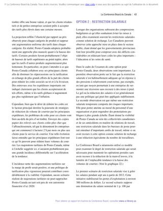 © Le Conference Board du Canada. Tous droits réservés. Veuillez communiquer avec cboc.ca/ip si vous avez des questions au sujet de l'utilisation de ce document.

Le Conference Board du Canada  | 43

timbre offre une bonne valeur, et que les clients résidentiels et de petites entreprises seraient prêts à accepter
des tarifs plus élevés dans une certaine mesure.
La projection reflète l’élasticité par rapport au prix
observée pour chaque catégorie de produit et suppose
une augmentation uniforme des tarifs dans chaque
catégorie. En réalité, Postes Canada adoptera probablement une approche plus nuancée quant à la hausse des
tarifs. Certains produits feront probablement l’objet
de hausses de tarifs supérieures au point repère, alors
que les tarifs d’autres produits augmenteraient plus
lentement. En particulier, on peut s’attendre à ce que
Postes Canada collabore avec ses principaux clients
afin de diminuer les répercussions sur la tarification
en échange de plus grands efforts de la part des clients
pour réduire les coûts associés au tri et à la livraison.
Des entrevues avec les expéditeurs importants ont
indiqué clairement que les clients accepteraient de
tels efforts, même si les tarifs globaux n’augmentent
pas plus rapidement que l’inflation.
Cependant, bien que le désir de réduire les coûts est
le facteur principal derrière la poursuite de stratégies
de réduction du volume de courrier par les principaux
expéditeurs, les problèmes de coûts pour ces clients vont
bien au-delà du prix d’un timbre. Envoyer des copies
papier des relevés aux clients coûte plus cher que
l’affranchissement, tel que le démontrent les entreprises
qui ont commencé à facturer 2 $ par mois ou plus aux
clients pour le service de courrier. Une telle évolution
laisse entendre que les principaux expéditeurs font tout
ce qu’ils peuvent pour réduire leurs volumes de courrier. Les majorations tarifaires de Postes Canada, même
à l’échelle suggérée ici, n’auraient probablement pas
une grande incidence différentielle sur l’accélération
de la tendance.
L’incidence nette des augmentations tarifaires sur
la marge de profit serait positive, et une politique de
tarification plus vigoureuse pourrait contribuer considérablement à la viabilité. Cependant, aucun scénario
réaliste de majorations tarifaires ne peut rapprocher
Postes Canada un tant soit peu de son autonomie
financière d’ici 2020.

Option 2 : Restriction salariale
Lorsque des organisations subissent des compressions
budgétaires et qu’elles souhaitent éviter les mises à
pied, elles examinent souvent les restrictions salariales
comme solution de rechange. Les Canadiens peuvent
observer cette approche mise en place dans le secteur
public, étant donné que les gouvernements provinciaux
font leur possible pour composer avec des déficits considérables en réduisant leurs coûts les plus importants :
l’éducation et les soins de santé.
Dans le cadre de l’examen de cette option pour
Postes Canada, deux observations sont importantes. La
première observation porte sur le fait que la restriction
salariale n’est habituellement adéquate qu’en réponse à
des pressions à relativement court terme, par exemple,
en tant que moyen permettant à une entreprise de surmonter une récession sans recourir à des mises à pied.
Le gel ou la réduction des salaires n’est généralement
pas une politique qui peut être appliquée indéfiniment.
La seconde observation est que même une restriction
salariale temporaire comporte des risques importants.
Elle peut porter atteinte au moral du personnel d’une
organisation et peut engendrer des protestations pu­
bliques à plus grande échelle. Étant donné la visibilité
de Postes Canada au sein des collectivités canadiennes
et de ses antécédents en matière de relations de travail,
une restriction salariale dans les bureaux de poste pourrait entraîner d’importants arrêts de travail, même si on
avait recours à cette option comme solution de rechange
à une réduction équivalente du nombre de travailleurs.
Le Conference Board a néanmoins utilisé ce modèle
pour examiner le degré de restriction salariale qui serait
nécessaire pour maintenir les opérations postales sans
avoir recours à la réduction de la main-d’œuvre, à la
lumière de l’implacable tendance à la baisse des
volumes de courrier. (Voir le graphique 22.)
Le premier scénario de restriction salariale vise à geler
les salaires pendant sept ans à partir de 2013. Cette
initiative stabiliserait les pertes d’exploitation à environ
300 millions de dollars. Le second scénario suppose
une diminution du salaire nominal de 1 p. 100 par

Pour obtenir ce rapport et d’autres du Conference Board, consultez www.e-library.ca.

 