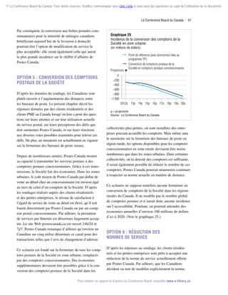© Le Conference Board du Canada. Tous droits réservés. Veuillez communiquer avec cboc.ca/ip si vous avez des questions au sujet de l'utilisation de ce document.

Le Conference Board du Canada  | 47

Par conséquent, la conversion aux boîtes postales communautaires pour la minorité de ménages canadiens
bénéficiant aujourd’hui de la livraison à domicile
pourrait être l’option de modification du service la
plus acceptable; elle serait également celle qui aurait
la plus grande incidence sur le chiffre d’affaires de
Postes Canada.

Graphique 25
Incidence de la conversion des comptoirs de la
Société en zone urbaine

(en millions de dollars)

Projections

Option 5 : Conversion des comptoirs
postaux de la Société
D’après les données du sondage, les Canadiens sont
plutôt ouverts à l’augmentation des distances entre
les bureaux de poste. Le présent chapitre décrit les
réponses données par des clients résidentiels et des
clients PME au Canada lorsqu’on leur a posé des questions sur leurs attentes et sur leur utilisation actuelle
du service postal, sur leurs perceptions des défis que
doit surmonter Postes Canada, et sur leurs réactions
aux diverses voies possibles examinées pour relever ces
défis. De plus, un moratoire est actuellement en vigueur
sur la fermeture des bureaux de poste ruraux.
Depuis de nombreuses années, Postes Canada montre
sa capacité à transmettre les services postaux à des
comptoirs postaux concessionnaires. Grâce à ces transmissions, la Société fait des économies. Dans les zones
urbaines, le coût moyen de Postes Canada par dollar de
vente au détail chez un concessionnaire est environ égal
au tiers de celui d’un comptoir de la Société. D’après
les sondages réalisés auprès des clients résidentiels
et des petites entreprises, le niveau de satisfaction à
l’égard du service de vente au détail est élevé, qu’il soit
fourni directement par Postes Canada ou par un comptoir postal concessionnaire. Par ailleurs, la prestation
de services par Internet est désormais largement acceptée. Le site Web postescanada.ca est ouvert 24h/24 et
7j/7. Postes Canada remarque d’ailleurs qu’environ un
Canadien sur cinq utilise désormais ce canal pour des
transactions telles que l’avis de changement d’adresse.
Ce scénario est fondé sur la fermeture de tous les comptoirs postaux de la Société en zone urbaine, remplacés
par des comptoirs concessionnaires. Des économies
supplémentaires devraient être possibles grâce à la conversion des comptoirs postaux de la Société dans les

Point de référence (avec économies liées au
programme TP)
Conversion de comptoirs postaux de la
Société en comptoirs postaux concessionnaires

0
−200
−400
−600
−800
−1 000
2012p 13p 14p 15p 16p 17p 18p 19p 20p
p = projections
Source : Le Conference Board du Canada.

collectivités plus petites, où sont installées des entreprises pouvant accueillir les comptoirs. Mais même sans
le moratoire sur la fermeture des bureaux de poste en
région rurale, les options disponibles pour les comptoirs
concessionnaires en zone rurale devraient être moins
nombreuses que dans les zones urbaines. Dans certaines
collectivités, où la densité des comptoirs est suffisante,
il serait également possible de réduire le nombre de ces
comptoirs. Postes Canada pourrait néanmoins continuer
à respecter sa norme actuelle en matière de distance.
Ce scénario ne suppose toutefois aucune fermeture ou
conversion de comptoirs de la Société dans les régions
rurales du Canada. Il ne modifie pas le nombre global
de comptoirs postaux et n’aurait donc aucune incidence
sur l’accessibilité. Pourtant, on pourrait atteindre des
économies annuelles d’environ 100 millions de dollars
d’ici à 2020. (Voir le graphique 25.)

Option 6 : Réduction des
normes de service
D’après les réponses au sondage, les clients résidentiels et les petites entreprises sont prêts à accepter une
réduction de la norme de service actuellement offerte
par Postes Canada. Par ailleurs, que les Canadiens
décident ou non de modifier explicitement la norme,

Pour obtenir ce rapport et d’autres du Conference Board, consultez www.e-library.ca.

 