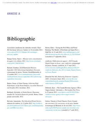 © Le Conference Board du Canada. Tous droits réservés. Veuillez communiquer avec cboc.ca/ip si vous avez des questions au sujet de l'utilisation de ce document.

Annexe A

Bibliographie
Association canadienne des individus retraités. Paper
Bill Surcharge Advocacy Update, le 16 novembre 2012.
www.carp.ca/2012/11/16/paper-bill-surchargesadvocacy-update.
Banque Scotia. Papier – Mesurer notre consommation
de papier et la réduire, 2011. http://www.scotiabank.
com/ca/fr/0,,1960,00.html.
Barnard, Jonathan. ZenithOptimedia Releases
September 2012 Advertising Expenditure Forecasts,
communiqué de presse, Toronto, ZenithOptimedia, le
12 octobre 2011. www.zenithoptimedia.com/zenith/
zenithoptimedia-releases-september-2012-advertisingexpenditure-forecasts/.
Barton, Susan, et Vineet Narang. Achieving High
Performance in the Postal Industry: Accenture Research
and Insights 2012, Accenture, 2012.
Berthaud, Alexandre, et Gisela Davico. Panorama
mondial de l’inclusion financière postale, Berne, Union
postale universelle, 2012.
Bervoets, Annemieke. The Liberalized Postal Service,
mémoire de maîtrise, le 13 juillet 2012. http://oaithesis.
eur.nl/ir/repub/asset/12437/Thesis per cent20Annemieke
per cent20Bervoets.docx.

Brown, Ellen. « Saving the Post Office and Postal
Banking: The Models of Kiwibank and Japan Post »,
Huff Post, le 15 août 2012. www.huffingtonpost.com/
ellen-brown/saving-the-post-office-le_b_1765156.html
(consulté le 1er septembre 2012).
comScore. Publication du rapport « 2012 Canada
Digital Future in Focus » par comScore, communiqué
de presse, Toronto, comScore, le 1er mars 2012.
www.comscore.com/Insights/Press_Releases/2012/3/
comScore_Releases_the_2012_Canada_Digital_Future_
in_Focus_Report.
Deutsche Post AG. Delivering Tomorrow: Logistics
2050—A Scenario Study, 2012. www.dp-dhl.com/
content/dam/logistik_populaer/Studie2050/szenariostudy-logistics-2050-en.pdf.
Dubinski, Kate. « The Canada Revenue Agency’s Move
Angers Seniors’ Advocates », The London Free Press,
le 22 janvier 2013. www.lfpress.com/2013/01/22/thecanada-revenue-agencys-move-angers-seniorsadvocates.
Geloso, Vincent, et Youri Chassin. Postes Canada :
une ouverture à la concurrence est de mise, Institut
économique de Montréal, le 26 avril 2011. http://www.
iedm.org/fr/35039-postes-canada-une-ouverture-a-laconcurrence-est-de-mise (consulté le 1er août 2012).

Pour obtenir ce rapport et d’autres du Conference Board, consultez www.e-library.ca.

 