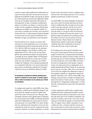 Pour l’usage exclusif de Tracey Lauriault, tlauriau@gmail.com, Carleton University.

ii  |  L’avenir du service postal au Canada—Avril 2013

comme les autres médias publicitaires traditionnels, est
exposé à de fortes pressions exercées par la croissance
fulgurante de la publicité en ligne, ainsi que par les options
de communication par courriel et par application mobile.
Alors que les Canadiens cherchent à obtenir plus de
renseignements en ligne, la demande en publications
papier est à la baisse. Les éditeurs se tournent de plus
en plus vers des exemplaires numériques destinés principalement aux tablettes et aux appareils mobiles. Le
seul secteur à connaître une croissance est le marché de
livraison des colis : le cybercommerce stimule la demande
en livraison de colis, provenant de distributeurs et de
détaillants en ligne, aux particuliers et aux entreprises.
Selon les prévisions, les volumes de courrier transactionnel, de courrier publicitaire avec et sans adresse
et de publications de Postes Canada baisseront de 26 ou
27 p. 100 d’ici 2020. Les volumes de colis devraient
cependant échapper à cette tendance et afficher une
augmentation de 26 p. 100 au cours de cette même
période, mais demeureront toutefois une petite part de
l’ensemble des envois expédiés. Même si le Programme
de transformation postale mis en place par la société
d’État aura une incidence importante sur le chiffre
d’affaires de l’entreprise, soit en stimulant la productivité
et en améliorant l’efficacité, il est tout de même prévu
que les pertes d’exploitation annuelles de l’entreprise
s’élèvent à environ un milliard de dollars d’ici 2020.

En énumérant un éventail de solutions possibles pour
assurer la viabilité du service postal, le présent rapport
offre un cadre de discussion sur les options qui s’offrent
aux Canadiens.

Le sondage mené auprès des clients PME et des clients
résidentiels a confirmé que les habitudes changent : près
de la moitié des ménages ont précisé expédier deux
articles de courrier ou moins par mois. Bien que, dans
l’ensemble, une baisse ait été signalée quant à l’utilisation
des services postaux par les PME, ces dernières demeurent
relativement dépendantes du courrier pour les factures
et les paiements. Les clients PME et les clients résidentiels ont confirmé que leur demande en service de colis
continuera de croître en raison de l’expansion du cybercommerce. Toutefois, les clients résidentiels se sont dits

de plus en plus mécontents d’avoir à se déplacer pour
ramasser leurs colis lorsque personne n’est à la maison
pendant la journée pour accepter la livraison.
Les clients PME et les clients résidentiels reconnaissent
que le prix actuel d’un timbre représente une bonne
valeur et semblent être prêts à accepter un service dont
le délai serait plus long que celui du service qu’ils
reçoivent actuellement. Ce qui importe le plus aux
yeux des clients, ce n’est pas la vitesse de la livraison,
mais bien la certitude de livraison du courrier. À cet
égard, les clients ont exprimé qu’ils accordent un niveau
de confiance élevé aux services postaux. Selon les
réponses fournies, Postes Canada, tout comme les
administrations postales d’autres pays développés,
semblerait donc offrir actuellement un niveau de
service plus élevé que ce qui est nécessaire.
Il n’en demeure pas moins que les Canadiens sont
d’avis qu’ils auront toujours besoin du service postal
malgré l’évolution des communications électroniques.
Ils font beaucoup confiance à Postes Canada, tant sur le
plan physique que sur le plan numérique. Cependant, ni
les clients résidentiels ni les clients PME n’ont fait le
lien entre les changements à leurs propres comportements et les répercussions de ces changements sur le
modèle administratif de Postes Canada. Ils reconnaissent
que le statu quo n’est plus viable, mais ne sont pas tout
à fait certains de l’ampleur des changements requis et
de la rapidité à laquelle ces changements doivent être
apportés. Néanmoins, 80 p. 100 des clients PME et des
ménages ayant participé au sondage ont indiqué qu’ils
étaient d’accord avec l’énoncé suivant : « Postes Canada
doit apporter des changements fondamentaux à la façon
dont elle a fonctionné par le passé afin d’être pertinente
à l’avenir. »
L’analyse quantitative réalisée pour ce rapport laisse
entendre que Postes Canada pourrait réduire considé­
rablement les pertes prévues en haussant ses prix à des
taux plus élevés que le taux d’inflation. Cependant, d’un
point de vue réaliste, cette mesure, à elle seule, ne permettra pas à la Société de regagner son autonomie financière. Ce rapport a donc exploré cinq options visant
à réduire les coûts : restriction salariale, livraison un
jour sur deux pour le courrier (mais non pour les colis),
élimination de la livraison à domicile pour les ménages

Pour obtenir ce rapport et d’autres du Conference Board, consultez www.e-library.ca.

 